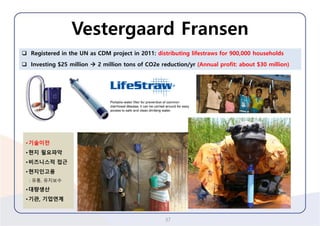 Vestergaard Fransen 
37 
Registered in the UN as CDM project in 2011: distributing lifestrawsfor 900,000households 
Investing $25 million 2 million tons of CO2e reduction/yr(Annual profit: about $30 million) 
•기술이전 
•현지필요파악 
•비즈니스적접근 
•현지인고용 
: 유통, 유지보수 
•대량생산 
•기관, 기업연계  