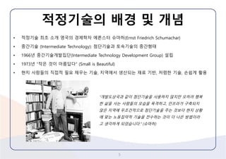 적정기술의배경및개념 
•적정기술최초소개영국의경제학자에른스터슈마허(Ernst Friedrich Schumachar) 
•중간기술(Intermediate Technology): 첨단기술과토속기술의중간형태 
•1966년중간기술개발집단(Intermediate Technology Development Group) 설립 
•1973년“작은것이아름답다” (Small is Beautiful) 
•현지사람들의직접적필요채우는기술, 지역에서생산되는재료기반, 저렴한기술, 손쉽게활용 
5 
“개발도상국과같이첨단기술을사용하지않지만오히려행복한삶을사는사람들의모습을목격하고, 인프라가구축되지않은지역에무조건적으로첨단기술을주는것보다현지상황에맞는노동집약적기술을전수하는것이더나은방법이라고생각하게되었습니다.” (슈마허)  