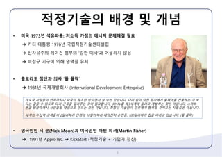 적정기술의배경및개념 
•미국1973년석유파통:저소득가정의에너지문제해결필요 
카터대통령1976년국립적정기술센터설립 
신자유주의레이건정부의‘강한미국’과어울리지않음 
비정구기구에의해명맥을유지 
•콜로라도정신과의사‘폴폴락’ 
1981년국제개발회사(International Development Enterprise) 
•영국인인닉문(Nick Moon)과미국인인마틴피셔(Martin Fisher) 
1991년ApproTECKickStart(적정기술+ 기업가정신) 
6 
개도국사람들이언제까지나외국의원조만받으면서살수는없습니다. 다리힘이약한환자에게휠체어를선물하는것보다는걸을수있도록다리근육을길러주는것이필요합니다. 3D TV를제3세계에팔려고개발하는것은아닙니다. 스마트폰을방글라데시서민들을대상으로만드는것은아닙니다. 최첨단기술만이인류에게행복을가져오는지름길은아닙니다. 
세계의수십억고객들이2달러짜리안경과10달러짜리태양전지손전등, 100달러짜리집을바라고있습니다. (폴폴락)  