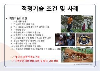 적정기술조건및사례 
•적정기술의조건 
1.적은비용활용 
2.가능하면현지재료사용 
3.현지기술과노동력활용하여일자리창출 
4.사용방법간단 
5.특정분야지식없어도이용가능 
6.지역주민스스로만들수있어야함 
7.사람들의협동작업통해지역사회발전공헌 
8.분산된재생가능한에너지자원활용 
9.사용자들이해당기술이해 
10.상황에맞게유연하게변화가능 
11.지적재산권, 컨설팅비용, 수입관세등이포함되지않음 
7 
출처: http://www.kickstart.org/ 
몇가지문항만족도가능 
지역주민역량강화, 삶의질향상, 고용창출  