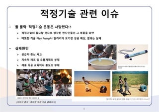 적정기술관련이슈 
•폴폴락‘적정기술운동은사망했다!? 
적정기술의필요할것으로생각된현지인들이그제품을외면 
따뜻한기술Play Pump나말라리아모기장성공예상,결과는실패 
•실패원인 
공급자중심사고 
지속적제조및유통계획의부재 
제품사용교육이나홍보의부재 
8 
[이미지출처: 특허청적정기술홈페이지]  