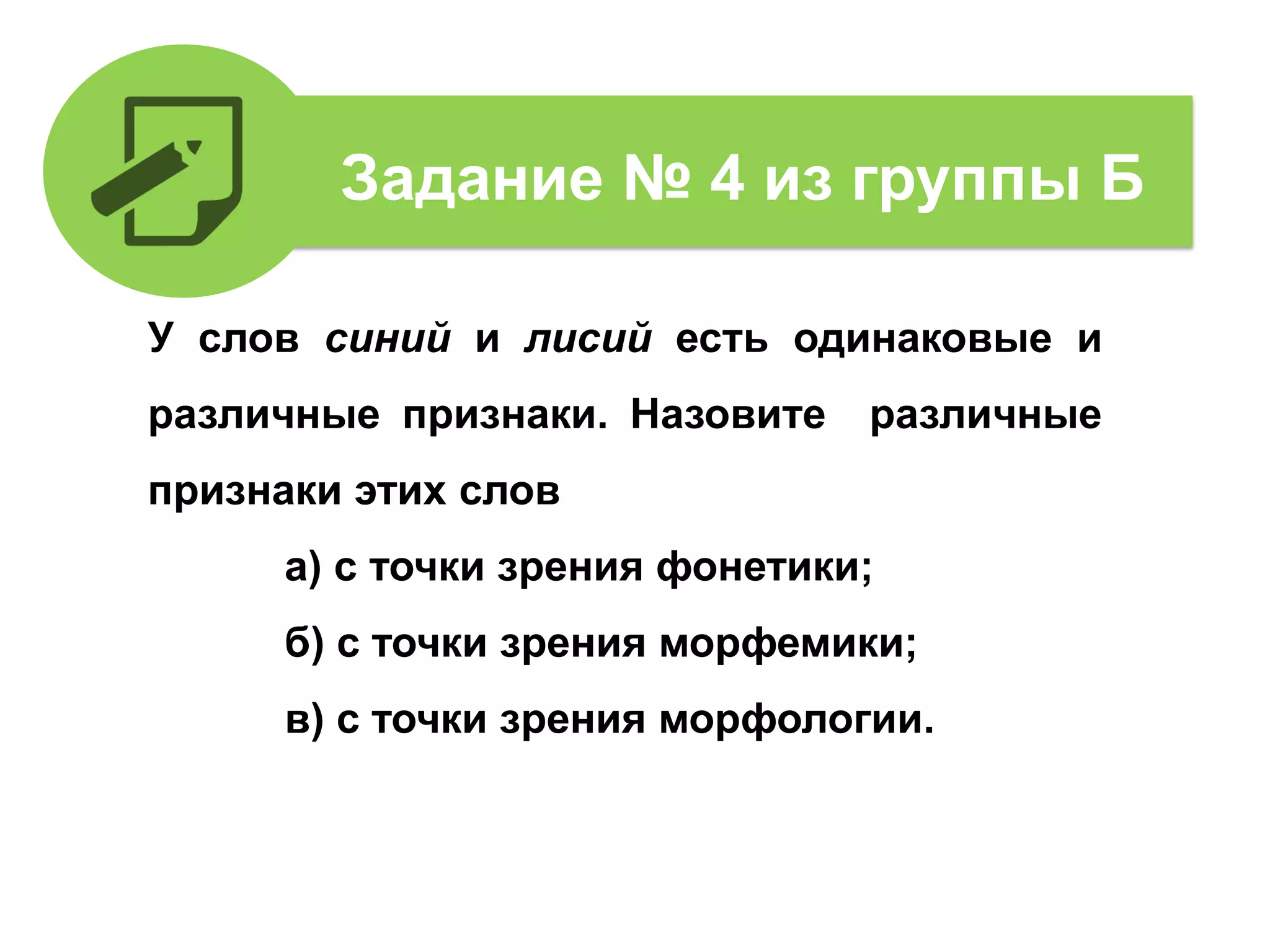 У слов синий и лисий есть одинаковые и
различные признаки. Назовите различные
признаки этих слов
а) с точки зрения фонетики;
б) с точки зрения морфемики;
в) с точки зрения морфологии.
Задание № 4 из группы Б
 