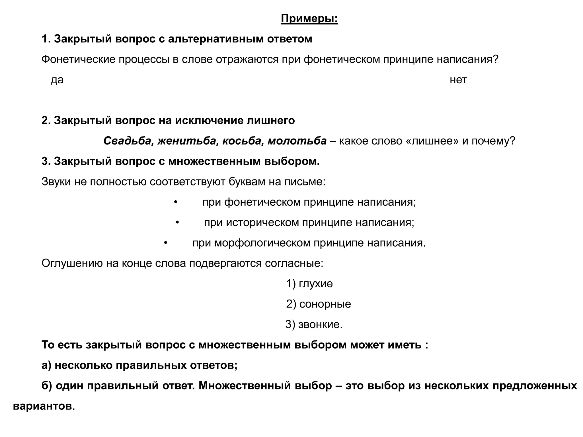 Примеры:
1. Закрытый вопрос с альтернативным ответом
Фонетические процессы в слове отражаются при фонетическом принципе написания?
да нет
2. Закрытый вопрос на исключение лишнего
Свадьба, женитьба, косьба, молотьба – какое слово «лишнее» и почему?
3. Закрытый вопрос с множественным выбором.
Звуки не полностью соответствуют буквам на письме:
• при фонетическом принципе написания;
• при историческом принципе написания;
• при морфологическом принципе написания.
Оглушению на конце слова подвергаются согласные:
1) глухие
2) сонорные
3) звонкие.
То есть закрытый вопрос с множественным выбором может иметь :
а) несколько правильных ответов;
б) один правильный ответ. Множественный выбор – это выбор из нескольких предложенных
вариантов.
 