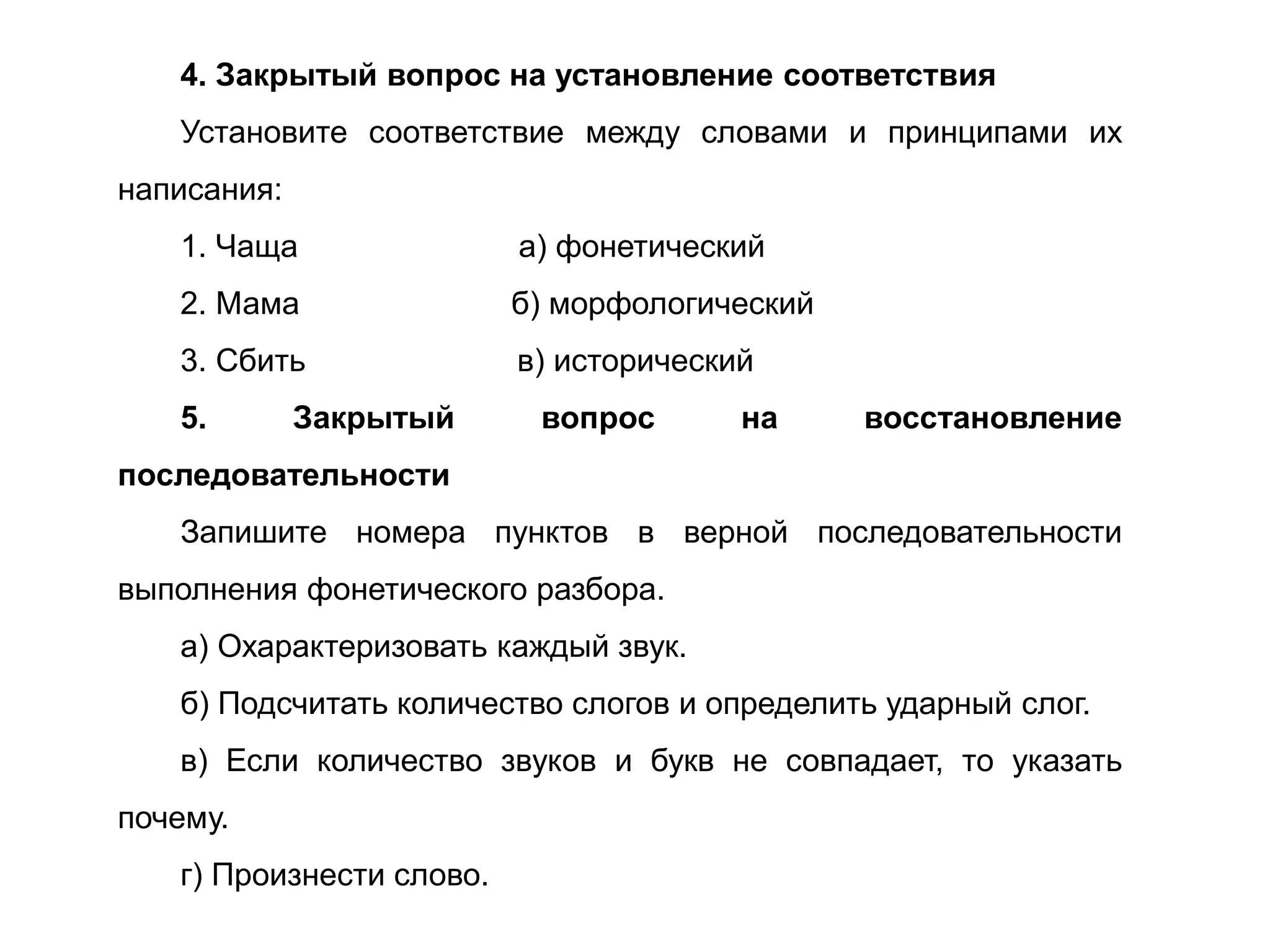 4. Закрытый вопрос на установление соответствия
Установите соответствие между словами и принципами их
написания:
1. Чаща а) фонетический
2. Мама б) морфологический
3. Сбить в) исторический
5. Закрытый вопрос на восстановление
последовательности
Запишите номера пунктов в верной последовательности
выполнения фонетического разбора.
а) Охарактеризовать каждый звук.
б) Подсчитать количество слогов и определить ударный слог.
в) Если количество звуков и букв не совпадает, то указать
почему.
г) Произнести слово.
 