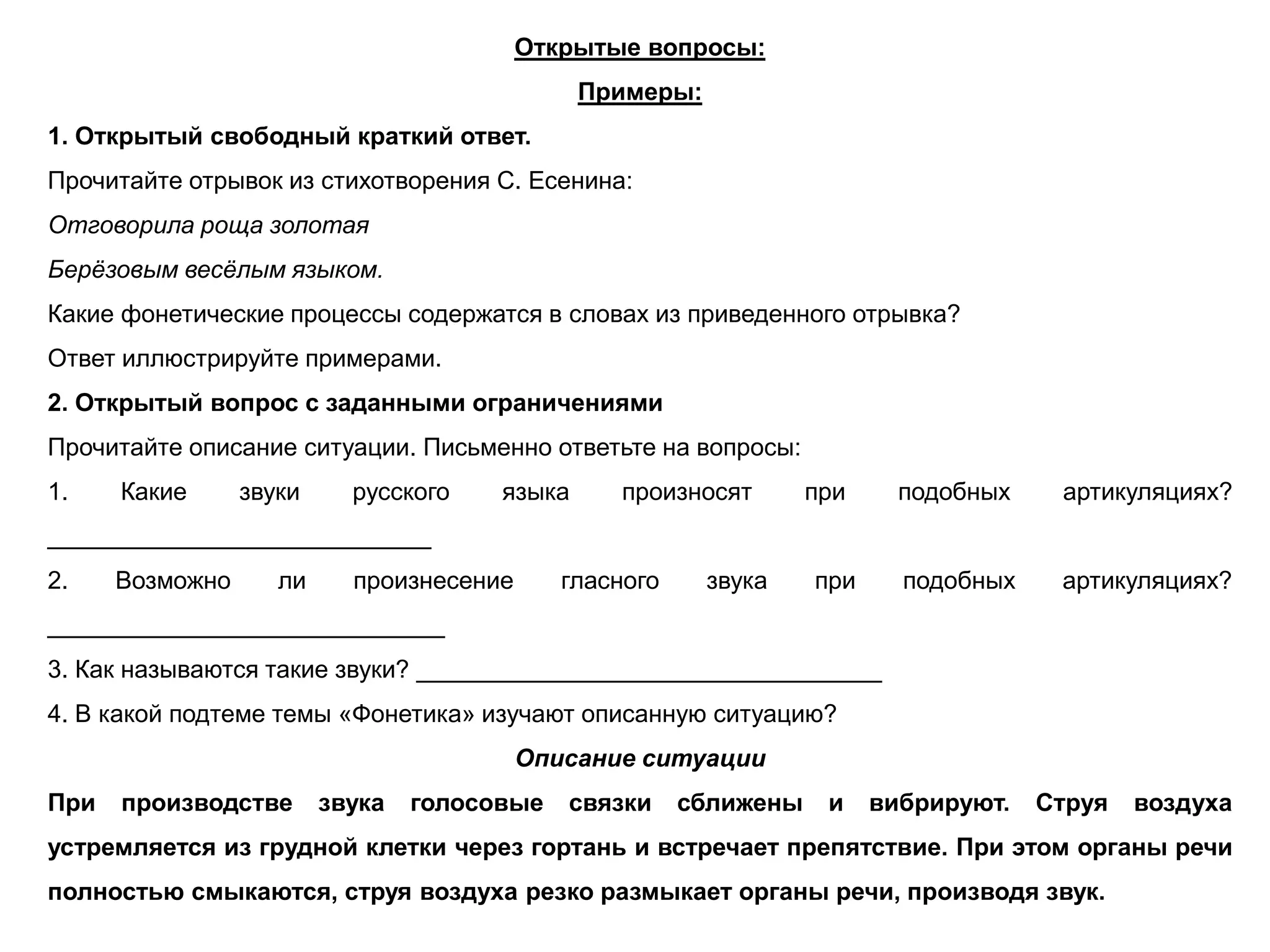 Открытые вопросы:
Примеры:
1. Открытый свободный краткий ответ.
Прочитайте отрывок из стихотворения С. Есенина:
Отговорила роща золотая
Берёзовым весёлым языком.
Какие фонетические процессы содержатся в словах из приведенного отрывка?
Ответ иллюстрируйте примерами.
2. Открытый вопрос с заданными ограничениями
Прочитайте описание ситуации. Письменно ответьте на вопросы:
1. Какие звуки русского языка произносят при подобных артикуляциях?
____________________________
2. Возможно ли произнесение гласного звука при подобных артикуляциях?
_____________________________
3. Как называются такие звуки? __________________________________
4. В какой подтеме темы «Фонетика» изучают описанную ситуацию?
Описание ситуации
При производстве звука голосовые связки сближены и вибрируют. Струя воздуха
устремляется из грудной клетки через гортань и встречает препятствие. При этом органы речи
полностью смыкаются, струя воздуха резко размыкает органы речи, производя звук.
 