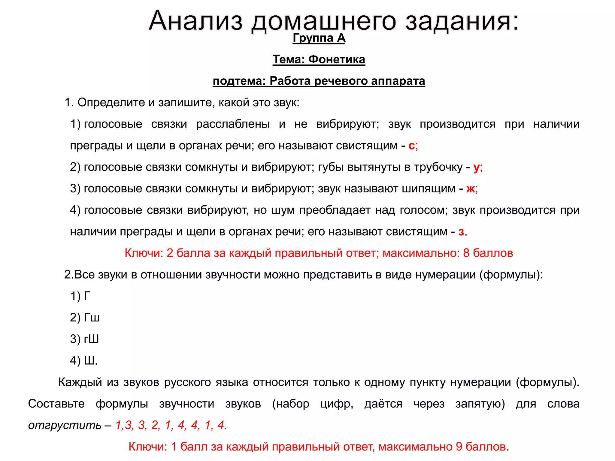 Группа А
Тема: Фонетика
подтема: Работа речевого аппарата
1. Определите и запишите, какой это звук:
1) голосовые связки расслаблены и не вибрируют; звук производится при наличии
преграды и щели в органах речи; его называют свистящим - с;
2) голосовые связки сомкнуты и вибрируют; губы вытянуты в трубочку - у;
3) голосовые связки сомкнуты и вибрируют; звук называют шипящим - ж;
4) голосовые связки вибрируют, но шум преобладает над голосом; звук производится при
наличии преграды и щели в органах речи; его называют свистящим - з.
Ключи: 2 балла за каждый правильный ответ; максимально: 8 баллов
2.Все звуки в отношении звучности можно представить в виде нумерации (формулы):
1) Г
2) Гш
3) гШ
4) Ш.
Каждый из звуков русского языка относится только к одному пункту нумерации (формулы).
Составьте формулы звучности звуков (набор цифр, даётся через запятую) для слова
отгрустить – 1,3, 3, 2, 1, 4, 4, 1, 4.
Ключи: 1 балл за каждый правильный ответ, максимально 9 баллов.
 