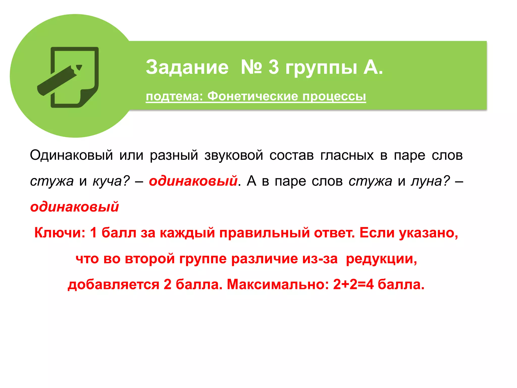 Одинаковый или разный звуковой состав гласных в паре слов
стужа и куча? – одинаковый. А в паре слов стужа и луна? –
одинаковый
Ключи: 1 балл за каждый правильный ответ. Если указано,
что во второй группе различие из-за редукции,
добавляется 2 балла. Максимально: 2+2=4 балла.
Задание № 3 группы А.
подтема: Фонетические процессы
 