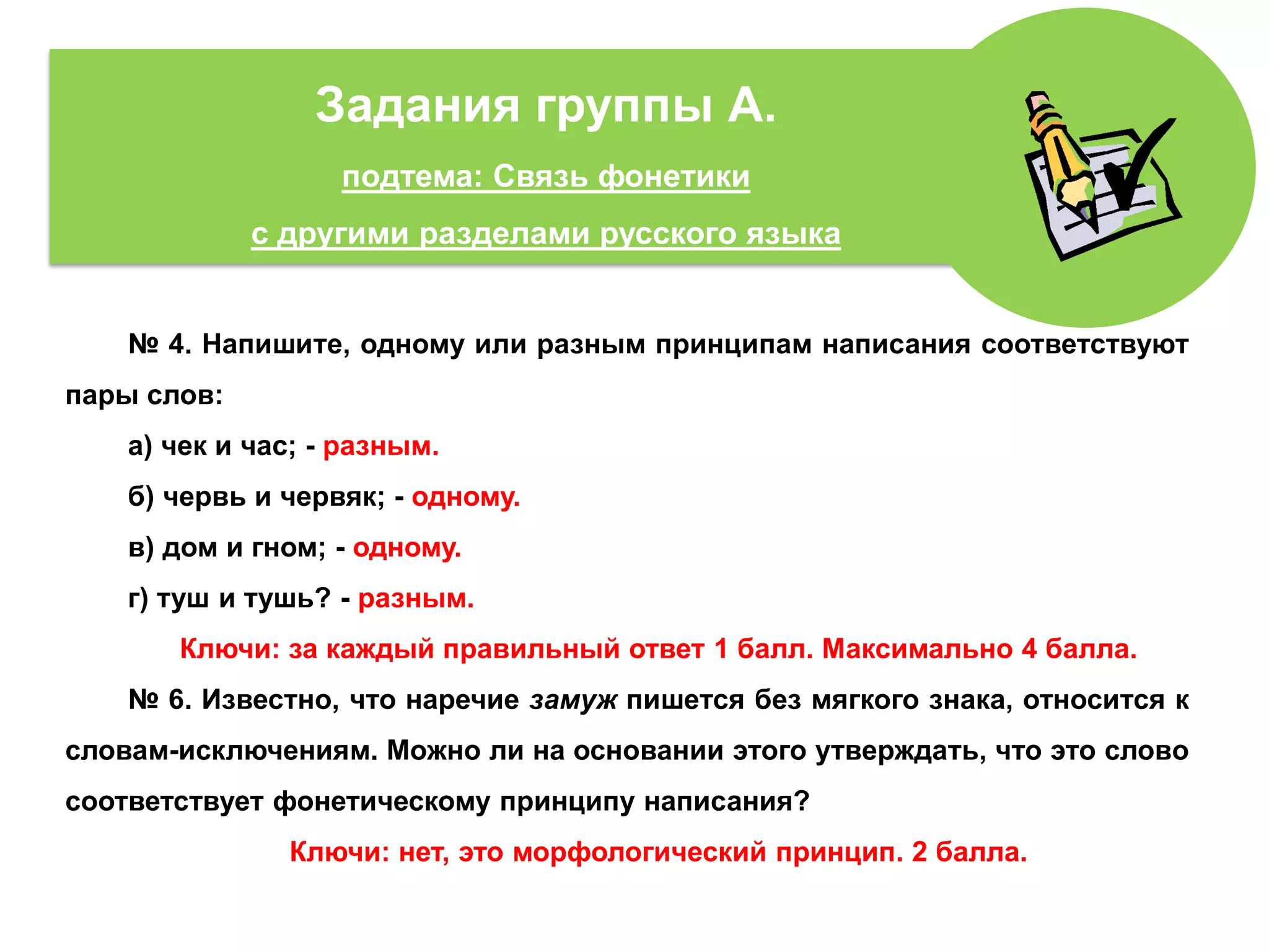 № 4. Напишите, одному или разным принципам написания соответствуют
пары слов:
а) чек и час; - разным.
б) червь и червяк; - одному.
в) дом и гном; - одному.
г) туш и тушь? - разным.
Ключи: за каждый правильный ответ 1 балл. Максимально 4 балла.
№ 6. Известно, что наречие замуж пишется без мягкого знака, относится к
словам-исключениям. Можно ли на основании этого утверждать, что это слово
соответствует фонетическому принципу написания?
Ключи: нет, это морфологический принцип. 2 балла.
Задания группы А.
подтема: Связь фонетики
с другими разделами русского языка
 