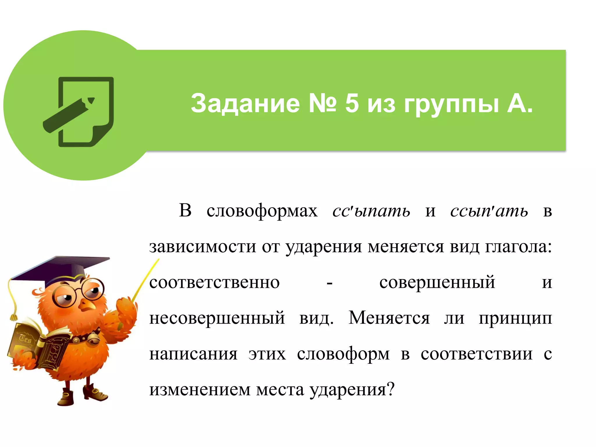 В словоформах сс‫׳‬ыпать и ссып‫׳‬ать в
зависимости от ударения меняется вид глагола:
соответственно - совершенный и
несовершенный вид. Меняется ли принцип
написания этих словоформ в соответствии с
изменением места ударения?
Задание № 5 из группы А.
 