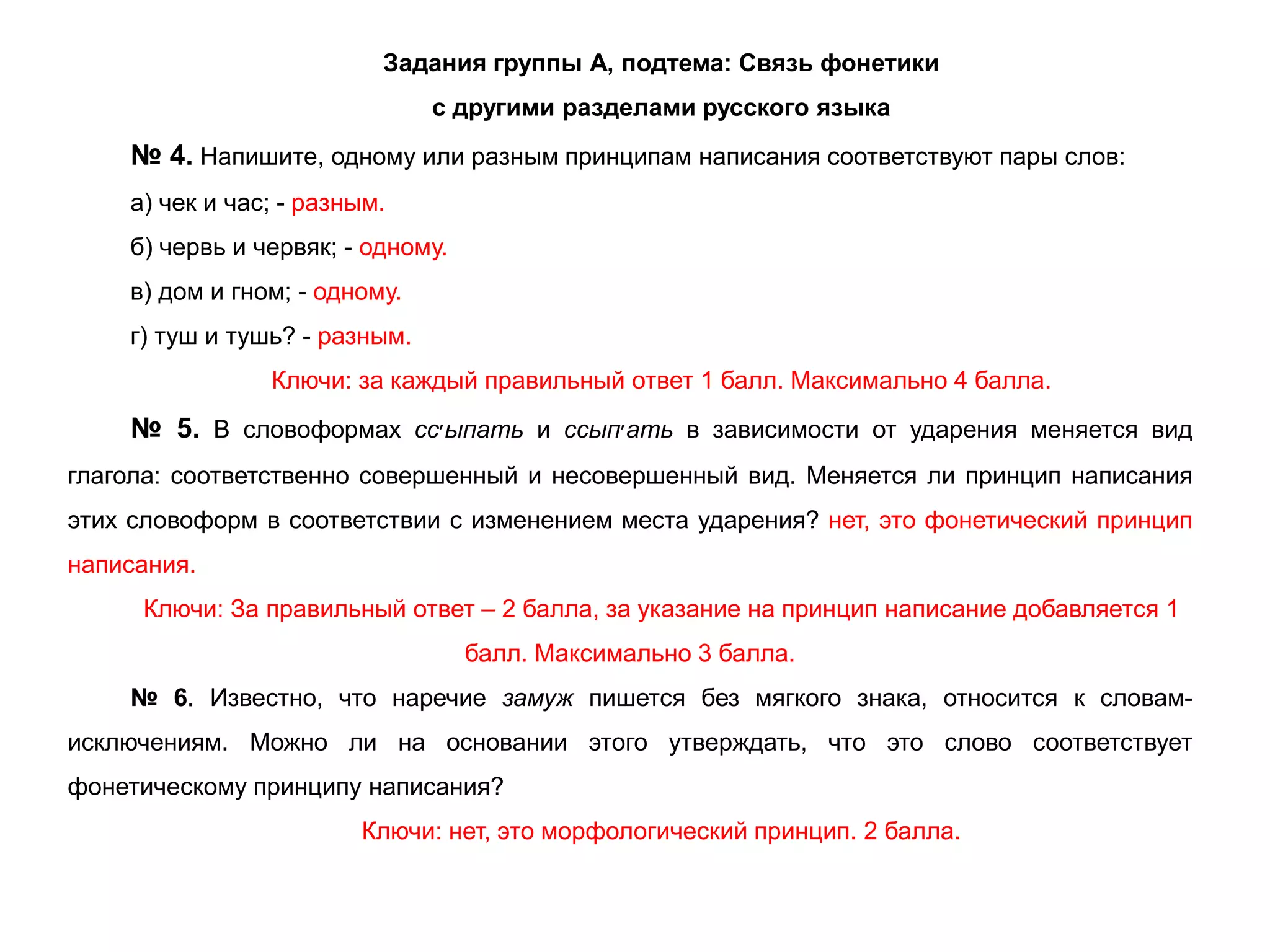 Задания группы А, подтема: Связь фонетики
с другими разделами русского языка
№ 4. Напишите, одному или разным принципам написания соответствуют пары слов:
а) чек и час; - разным.
б) червь и червяк; - одному.
в) дом и гном; - одному.
г) туш и тушь? - разным.
Ключи: за каждый правильный ответ 1 балл. Максимально 4 балла.
№ 5. В словоформах сс‫׳‬ыпать и ссып‫׳‬ать в зависимости от ударения меняется вид
глагола: соответственно совершенный и несовершенный вид. Меняется ли принцип написания
этих словоформ в соответствии с изменением места ударения? нет, это фонетический принцип
написания.
Ключи: За правильный ответ – 2 балла, за указание на принцип написание добавляется 1
балл. Максимально 3 балла.
№ 6. Известно, что наречие замуж пишется без мягкого знака, относится к словам-
исключениям. Можно ли на основании этого утверждать, что это слово соответствует
фонетическому принципу написания?
Ключи: нет, это морфологический принцип. 2 балла.
 