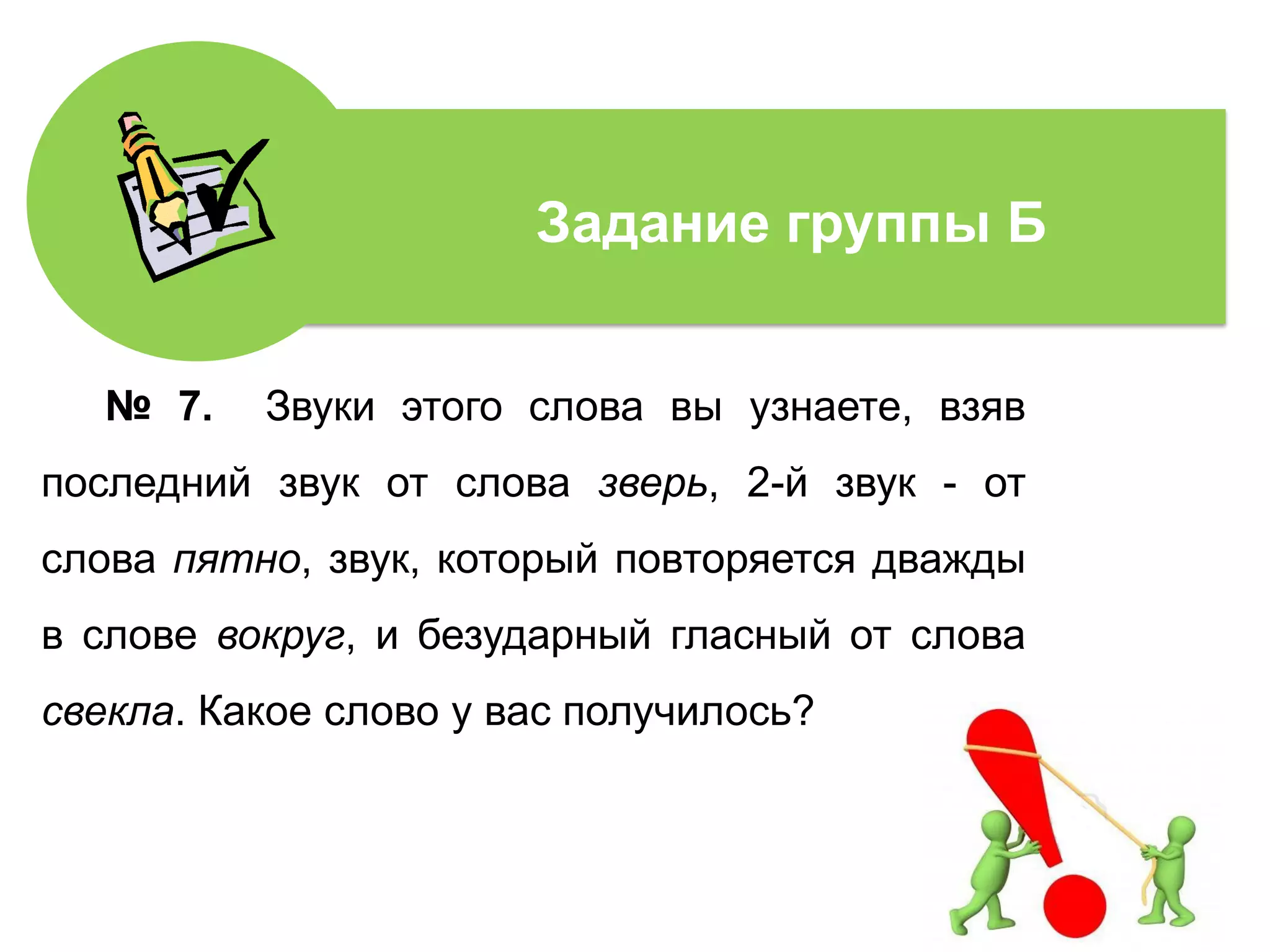 № 7. Звуки этого слова вы узнаете, взяв
последний звук от слова зверь, 2-й звук - от
слова пятно, звук, который повторяется дважды
в слове вокруг, и безударный гласный от слова
свекла. Какое слово у вас получилось?
Задание группы Б
 