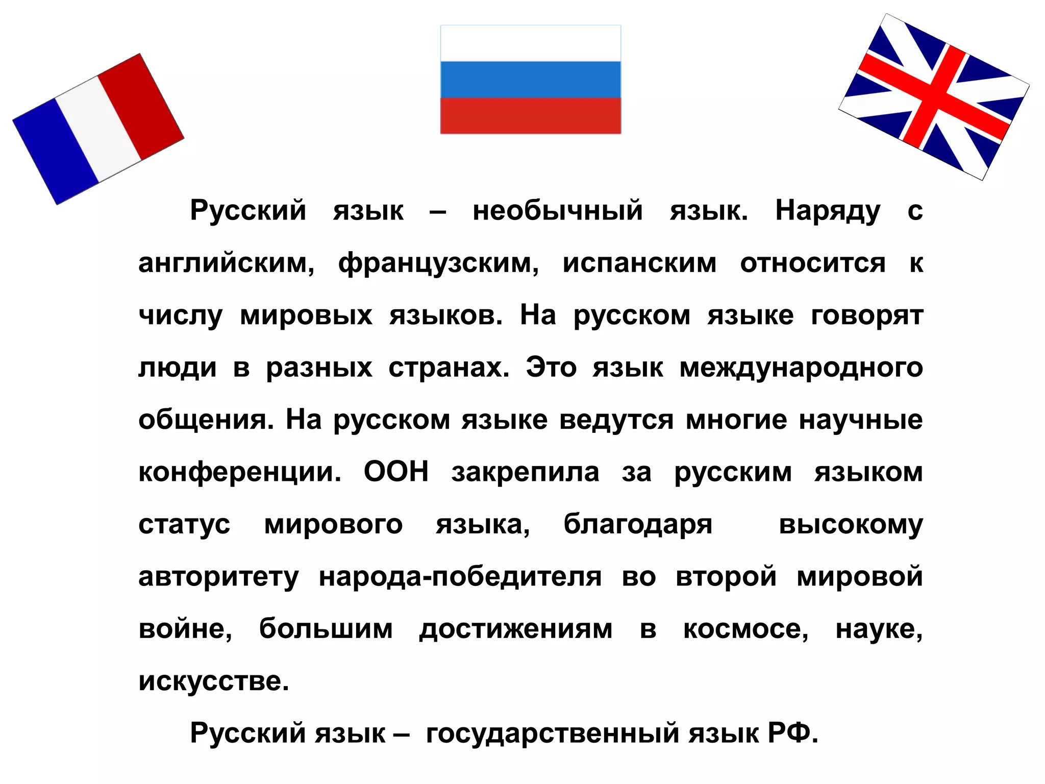 Русский язык – необычный язык. Наряду с
английским, французским, испанским относится к
числу мировых языков. На русском языке говорят
люди в разных странах. Это язык международного
общения. На русском языке ведутся многие научные
конференции. ООН закрепила за русским языком
статус мирового языка, благодаря высокому
авторитету народа-победителя во второй мировой
войне, большим достижениям в космосе, науке,
искусстве.
Русский язык – государственный язык РФ.
 