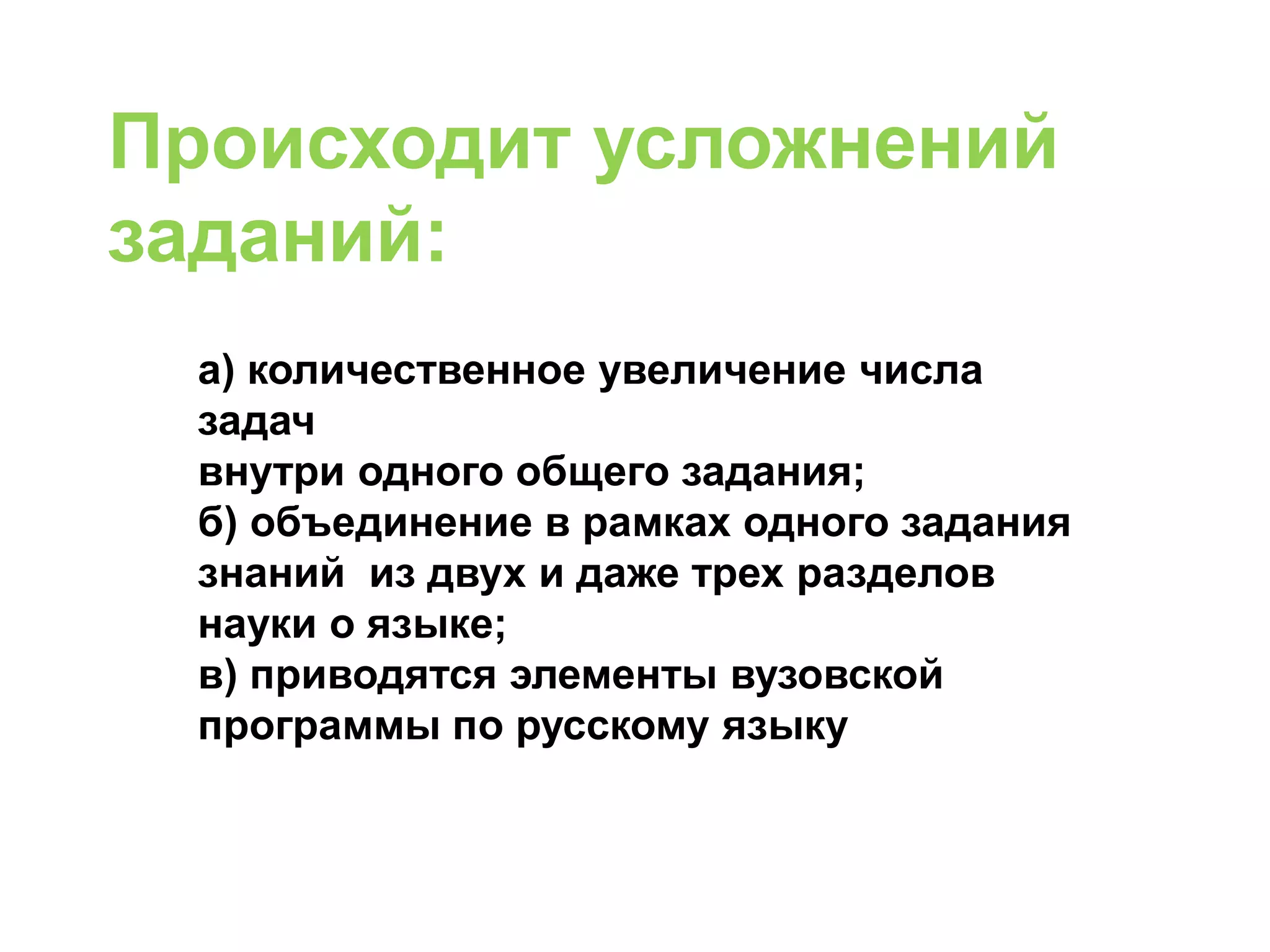 а) количественное увеличение числа
задач
внутри одного общего задания;
б) объединение в рамках одного задания
знаний из двух и даже трех разделов
науки о языке;
в) приводятся элементы вузовской
программы по русскому языку
Происходит усложнений
заданий:
 