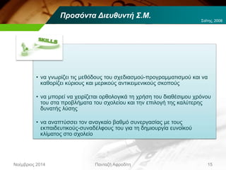 Προσόντα Διευθυντή Σ.Μ.
• να γνωρίζει τις μεθόδους του σχεδιασμού-προγραμματισμού και να
καθορίζει κύριους και μερικούς αντικειμενικούς σκοπούς
• να μπορεί να χειρίζεται ορθολογικά τη χρήση του διαθέσιμου χρόνου
του στα προβλήματα του σχολείου και την επιλογή της καλύτερης
δυνατής λύσης
• να αναπτύσσει τον αναγκαίο βαθμό συνεργασίας με τους
εκπαιδευτικούς-συναδέλφους του για τη δημιουργία ευνοϊκού
κλίματος στο σχολείο
Νοέμβριος 2014 Πανταζή Αφροδίτη 15
Σαΐτης, 2008
 