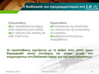 Η διαδικασία του προγραμματισμού στη Σ.Μ. (1)
Νοέμβριος 2014 Πανταζή Αφροδίτη 16
Πολυσύνθετη
Δεν προσδιορίζεται σαφώς,
αλλά ορίζονται γενικά στάδια
Δεν ορίζεται ένας τρόπος για
κάθε περίπτωση
Κατσαρός, 2008
Προϋποθέτει
Αποσαφήνιση της αποστολής,
των σκοπών και της κατάστασης
του σχολείου
Ιεράρχηση απαιτούμενων
παρεμβάσεων
Οι προϋποθέσεις σχετίζονται με το βαθμό στον οποίο έχουν
διαμορφωθεί κοινές αντιλήψεις και στόχοι μεταξύ των
συμμετεχόντων στη διαδικασία λήψης των σχετικών αποφάσεων
 