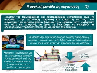 «Σκοπός της Πρωτοβάθμιας και Δευτεροβάθμιας εκπαίδευσης είναι να
συμβάλλει στην ολόπλευρη, αρμονική και ισόρροπη ανάπτυξη των
διανοητικών και ψυχοσωματικών δυνάμεων των μαθητών, ώστε, ανεξάρτητα
από φύλο και καταγωγή, να έχουν τη δυνατότητα να εξελιχθούν σε
ολοκληρωμένες προσωπικότητες και να ζήσουν δημιουργικά»
03/09/2012 Πανταζή Αφροδίτη 4
Ν. 1566/85 (άρθρο 1, §1), «Δομή και λειτουργία της Πρωτοβάθμιας και Δευτεροβάθμιας Εκπαίδευσης»
σχέση
εξουσίας
ισότιμη
συμμετοχή και
δημοκρατία
Η σχολική μονάδα ως οργανισμός (2)
«Εκπαίδευση» ευρύτατος όρος με ποικίλες παραμέτρους :
παροχή γνώσεων, ανάπτυξη δεξιοτήτων, μετάδοση ηθικών
αξιών, ολόπλευρη ανάπτυξη προσωπικότητας μαθητών
Μαθητές: «εργάζονται» για
την επίτευξη των σκοπών
του οργανισμού, ενώ ως
«πελάτες» ωφελούνται και
εξυπηρετούνται από το
προϊόν του οργανισμού
 