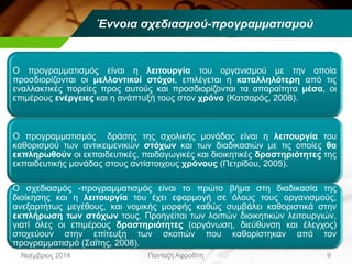 Έννοια σχεδιασμού-προγραμματισμού
9Πανταζή ΑφροδίτηΝοέμβριος 2014
Ο προγραμματισμός είναι η λειτουργία του οργανισμού με την οποία
προσδιορίζονται οι μελλοντικοί στόχοι, επιλέγεται η καταλληλότερη από τις
εναλλακτικές πορείες προς αυτούς και προσδιορίζονται τα απαραίτητα μέσα, οι
επιμέρους ενέργειες και η ανάπτυξή τους στον χρόνο (Κατσαρός, 2008).
Ο προγραμματισμός δράσης της σχολικής μονάδας είναι η λειτουργία του
καθορισμού των αντικειμενικών στόχων και των διαδικασιών με τις οποίες θα
εκπληρωθούν οι εκπαιδευτικές, παιδαγωγικές και διοικητικές δραστηριότητες της
εκπαιδευτικής μονάδας στους αντίστοιχους χρόνους (Πετρίδου, 2005).
Ο σχεδιασμός -προγραμματισμός είναι το πρώτο βήμα στη διαδικασία της
διοίκησης και η λειτουργία του έχει εφαρμογή σε όλους τους οργανισμούς,
ανεξαρτήτως μεγέθους, και νομικής μορφής καθώς συμβάλει καθοριστικά στην
εκπλήρωση των στόχων τους. Προηγείται των λοιπών διοικητικών λειτουργιών,
γιατί όλες οι επιμέρους δραστηριότητες (οργάνωση, διεύθυνση και έλεγχος)
στοχεύουν στην επίτευξη των σκοπών που καθορίστηκαν από τον
προγραμματισμό (Σαΐτης, 2008).
 