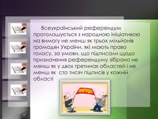 Всеукраїнський референдум
проголошується з народною ініціативою
на вимогу не менш як трьох мільйонів
громадян України, які мають право
голосу, за умови, що підписали щодо
призначення референдуму зібрано не
менш як у двох третинах областей і не
менш як сто тисяч підписів у кожній
області
 