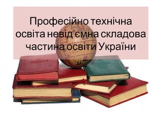 -Професійно технічна
освіта невід’ємна складова
частина освіти України
 