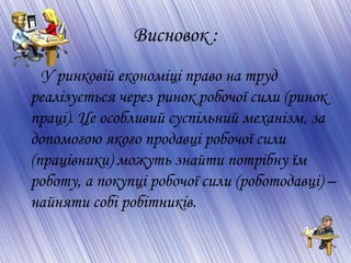 Висновок :
У ринковій економіці право на труд
реалізується через ринок робочої сили (ринок
праці). Це особливий суспільний механізм, за
допомогою якого продавці робочої сили
(працівники) можуть знайти потрібну їм
роботу, а покупці робочої сили (роботодавці) –
найняти собі робітників.
 