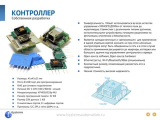 www.isystemsautomation.ru
КОНТРОЛЛЕР
Собственная разработка
  Универсальность. Может использоваться во всех аспектах
управления «УМНОГО ДОМА» от теплого пола до
мультимедиа. Совместим с различными типами датчиков,
исполнительными устройствами, готовыми решениями по
вентиляции, отоплению и безопасности.
  Является самодостаточным и «автономным» для применения
в одной отдельно-взятой комнате, но при этом несколько
контроллеров могут быть объединены в сеть и в этом случае
область применения расширяется до квартиры, коттеджа или
большого здания под управлением центрального сервера.
Open-source software, Open-source hardware
Ethernet (есть), Wi-Fi/Bluetooth/XBee (опционально)
  Компактный размер, позволяющий разместить его в
подрозетнике.
  Низкая стоимость, высокая надежность
  Размеры: 45x43x25 мм
Micro-B USB порт для программирования
  RJ45 для сетевого подключения
  Питание DC 5-10V (100-240VAC - опция)
  Микроконтроллер: ATMEGA328p-MU
  Размер программной памяти: 32 KB
  Размер ОЗУ данных: 1 KB
  8 аналоговых портов, 11 цифровых портов
  Протоколы: I2C, SPI, 1-wire, ШИМ, и т.д.
 