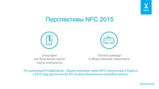 #yotamobile
7
Перспективы NFC 2015
По прогнозам Frost&Sullivan, объем платежей через NFC-технологию в Европе
к 2015 году достигнет 42,3% от всех безналичны способов оплаты.
Смартфон
как банковская карта/
карта лояльности
Оплата проезда
в общественном транспорте
 