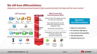 Page 10HUAWEI TECHNOLOGIES CO., LTD.
We still have differentiations
Ubiquitous and interconnected network help to penetrate both the high and the mass market
 Option out, native device
 ID continuity, single sign on
 Cross network interoperability
 QoS, QoE guarantee
 Reliable customer care
Operator’s
Key Differentiations
 