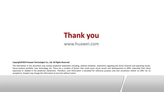 Thank you
www.huawei.com
Copyright©2014 Huawei Technologies Co., Ltd. All Rights Reserved.
The information in this document may contain predictive statements including, without limitation, statements regarding the future financial and operating results,
future product portfolio, new technology, etc. There are a number of factors that could cause actual results and developments to differ materially from those
expressed or implied in the predictive statements. Therefore, such information is provided for reference purpose only and constitutes neither an offer nor an
acceptance. Huawei may change the information at any time without notice.
 