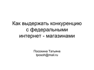 Как выдержать конкуренцию
с федеральными
интернет - магазинами
Посохина Татьяна
tposoh@mail.ru
 