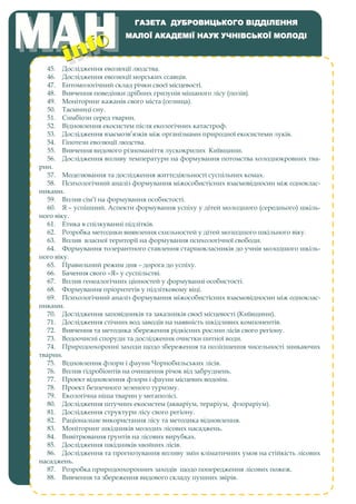 45. Дослідження еволюції людства.
46. Дослідження еволюції морських ссавців.
47. Ентомологічний склад річки своєї місцевості.
48. Вивчення поведінки дрібних гризунів мішаного лісу (полів).
49. Моніторинг кажанів свого міста (селища).
50. Таємниці сну.
51. Симбіози серед тварин.
52. Відновлення екосистем після екологічних катастроф.
53. Дослідження взаємозв’язків між організмами природної екосистеми луків.
54. Гіпотези еволюції людства.
55. Вивчення видового різноманіття лускокрилих Київщини.
56. Дослідження впливу температури на формування потомства холоднокровних тва-
рин.
57. Моделювання та дослідження життєдіяльності суспільних комах.
58. Психологічний аналіз формування міжособистісних взаємовідносин між одноклас-
никами.
59. Вплив сім’ї на формування особистості.
60. Я – успішний. Аспекти формування успіху у дітей молодшого (середнього) шкіль-
ного віку.
61. Етика в спілкуванні підлітків.
62. Розробка методики виявлення схильностей у дітей молодшого шкільного віку.
63. Вплив власної території на формування психологічної свободи.
64. Формування толерантного ставлення старшокласників до учнів молодшого шкіль-
ного віку.
65. Правильний режим дня – дорога до успіху.
66. Бачення свого «Я» у суспільстві.
67. Вплив генеалогічних цінностей у формуванні особистості.
68. Формування пріоритетів у підлітковому віці.
69. Психологічний аналіз формування міжособистісних взаємовідносин між одноклас-
никами.
70. Дослідження заповідників та заказників своєї місцевості (Київщини).
71. Дослідження стічних вод заводів на наявність шкідливих компонентів.
72. Вивчення та методика збереження рідкісних рослин лісів свого регіону.
73. Водоочисні споруди та дослідження очистки питної води.
74. Природоохоронні заходи щодо збереження та поліпшення чисельності зникаючих
тварин.
75. Відновлення флори і фауни Чорнобильських лісів.
76. Вплив гідробіонтів на очищення річок від забруднень.
77. Проект відновлення флори і фауни місцевих водойм.
78. Проект безпечного зеленого туризму.
79. Екологічна ніша тварин у мегаполісі.
80. Дослідження штучних екосистем (акваріум, тераріум, флораріум).
81. Дослідження структури лісу свого регіону.
82. Раціональне використання лісу та методика відновлення.
83. Моніторинг шкідників молодих лісових насаджень.
84. Вивітрювання ґрунтів на лісових вирубках.
85. Дослідження шкідників хвойних лісів.
86. Дослідження та прогнозування впливу змін кліматичних умов на стійкість лісових
насаджень.
87. Розробка природоохоронних заходів щодо попередження лісових пожеж.
88. Вивчення та збереження видового складу пушних звірів.
ГАЗЕТА ДУБРОВИЦЬКОГО ВІДДІЛЕННЯ
МАЛОЇ АКАДЕМІЇ НАУК УЧНІВСЬКОЇ МОЛОДІ
 