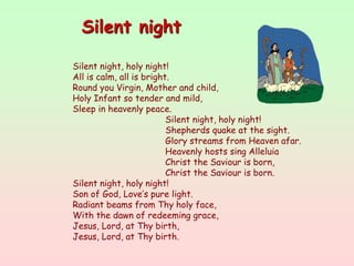 Silent night, holy night!
All is calm, all is bright.
Round you Virgin, Mother and child,
Holy Infant so tender and mild,
Sleep in heavenly peace.
Silent night, holy night!
Shepherds quake at the sight.
Glory streams from Heaven afar.
Heavenly hosts sing Alleluia
Christ the Saviour is born,
Christ the Saviour is born.
Silent night, holy night!
Son of God, Love’s pure light.
Radiant beams from Thy holy face,
With the dawn of redeeming grace,
Jesus, Lord, at Thy birth,
Jesus, Lord, at Thy birth.
Silent night
 