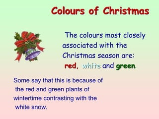 Colours of Christmas
The colours most closely
associated with the
Christmas season are:
red, white and green.
Some say that this is because of
the red and green plants of
wintertime contrasting with the
white snow.
 