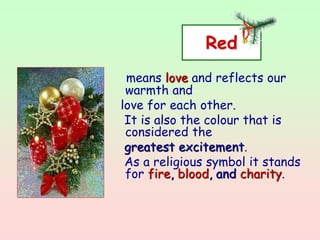 Red
means love and reflects our
warmth and
love for each other.
It is also the colour that is
considered the
greatest excitement.
As a religious symbol it stands
for fire, blood, and charity.
 