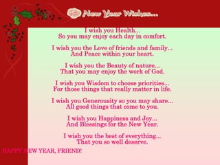 •
I wish you Health...
So you may enjoy each day in comfort.
I wish you the Love of friends and family...
And Peace within your heart.
I wish you the Beauty of nature...
That you may enjoy the work of God.
I wish you Wisdom to choose priorities...
For those things that really matter in life.
I wish you Generousity so you may share...
All good things that come to you.
I wish you Happiness and Joy...
And Blessings for the New Year.
I wish you the best of everything...
That you so well deserve.
HAPPY NEW YEAR, FRIEND!
 
