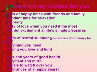 Here are my wishes for you
H ours of happy times with friends and family
A bundant time for relaxation
P rosperity
P lenty of love when you need it the most
Y outhful excitement at life’s simple pleasures
N ights of restful slumber (you know - dont' worry be
happy)
E verything you need
W ishing you love and light
Y ears and years of good health
E njoyment and mirth
A angels to watch over you
R embrances of a happy years!
 