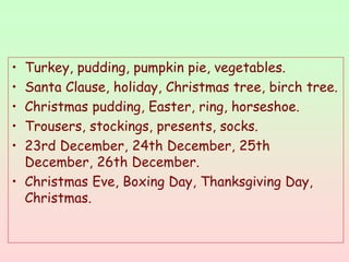 • Turkey, pudding, pumpkin pie, vegetables.
• Santa Clause, holiday, Christmas tree, birch tree.
• Christmas pudding, Easter, ring, horseshoe.
• Trousers, stockings, presents, socks.
• 23rd December, 24th December, 25th
December, 26th December.
• Christmas Eve, Boxing Day, Thanksgiving Day,
Christmas.
 