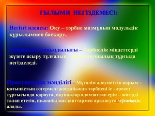 Негізгі идеясы: Оқу – тәрбие мазмұнын модульдік
құрылыммен басқару.
Теориялық маңыздылығы – Тәрбиелік міндеттерді
жүзеге асыру тұлғалық – бағыттаушылық тұрғыда
негізделеді.
Практикалық мәндiлiгi – Мұғалім әлеуметтік қарым –
қатынастың өзгермелі жағдайында тәрбиені іс - әрекет
тұрғысында қарауға, оқушылар адамзаттан ерік – жігерді
талап ететін, шынайы жағдаяттармен араласуға мүмкіндік
алады.
ҒЫЛЫМИ НЕГІЗДЕМЕСІ:ҒЫЛЫМИ НЕГІЗДЕМЕСІ:
 