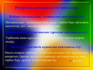 Жобаны ұйымдастырушылық тұрғыдан қамтамасыз ету:
Тәрбиенің жаңа құрылымдарын жасау және мектеп өміріне
ендіру.
Жобаны материалдық - техникалық қамтамасыз ету:
Материалдық - техникалық база жасау (тәрбие беру орталығы,
мектептер, ата – аналар университеттері)
Жобаны нормативтік құқықтық қамтамасыз ету:
Оқыта отырып тәрбиелеу жүйесiнiң мазмұны мен құрылымын
жаңартып, барлық жұмысты нормалау негіздерін жасау және
тәрбие беру үрдісін толық стандарттау.
Ресурстық қамтамасыз ету мәселелері
 