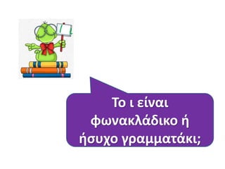 Το ι είναι
φωνακλάδικο ή
ήσυχο γραμματάκι;
 
