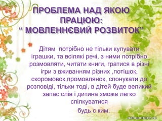 Дітям потрібно не тільки купувати
іграшки, та всілякі речі, з ними потрібно
розмовляти, читати книги, гратися в різні
ігри з вживанням різних ,потішок,
скоромовок,промовлянок, спонукати до
розповіді, тільки тоді, в дітей буде великий
запас слів і дитина зможе легко
спілкуватися
 будь с ким.
 