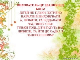 МОЄ КРЕДО
ВИХОВАТЕЛЬ-ЦЕ ЗВАННЯ ВІД
БОГА!
ДІТЕЙ НЕ ТІЛЬКИ ПОТРІБНО
НАВЧАТИ Й ВИХОВУВАТИ
А, ЛЮБИТИ, ТА ВІДДАВАТИ
ЧАСТИНКУ СЕБЕ
ТІЛЬКИ ТОДІ, ДІТИ БУДУТЬ ВАС
ЛЮБИТИ, ТА ЙТИ ДО САДКА З
ЗАДОВОЛЕННЯМ!
 