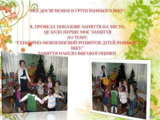 МОЇ ДОСЯГНЕННЯ В ГРУПІ РАННЬОГО ВІКУ!
Я, ПРОВЕЛА ПОКАЗОВЕ ЗАНЯТТЯ НА МІСТО,
ЦЕ БУЛО ПЕРШЕ МОЄ ЗАНЯТТЯ
НА ТЕМУ:
“СЕНСОРНО-МОВЛЕННЄВИЙ РОЗВИТОК ДІТЕЙ РАННЬОГО
ВІКУ.”
ЗАНЯТТЯ НАБУЛО ВИСОКОЇ ОЦІНКИ.
 