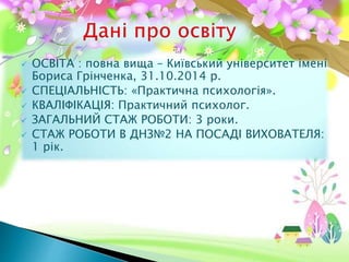  ОСВІТА : повна вища – Київський університет імені
Бориса Грінченка, 31.10.2014 р.
 СПЕЦІАЛЬНІСТЬ: «Практична психологія».
 КВАЛІФІКАЦІЯ: Практичний психолог.
 ЗАГАЛЬНИЙ СТАЖ РОБОТИ: 3 роки.
 СТАЖ РОБОТИ В ДНЗ№2 НА ПОСАДІ ВИХОВАТЕЛЯ:
1 рік.
 