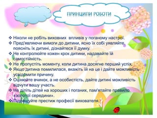  Ніколи не робіть виховних впливів у поганому настрої.
 Пред'являючи вимоги до дитини, ясно їх собі уявляйте,
поясніть їх дитині, дізнайтеся її думку.
 Не контролюйте кожен крок дитини, надавайте їй
самостійність.
 Не пропустіть моменту, коли дитина досягне перший успіх.
 Якщо дитина помилилася, вкажіть їй на це і дайте можливість
усвідомити причину.
 Оцінюйте вчинок, а не особистість, дайте дитині можливість
відчути вашу участь.
 Не діліть дітей на хороших і поганих, пам'ятайте правило
«золотої середини».
 Підвищуйте престиж професії вихователя.
 