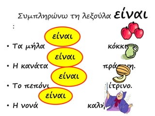 Συμπληρώνω τη λεξούλα είναι
:
• Τα μήλα κόκκινα.
• Η κανάτα πράσινη.
• Το πεπόνι κίτρινο.
• Η νονά καλή.
είναι
είναι
είναι
είναι
 