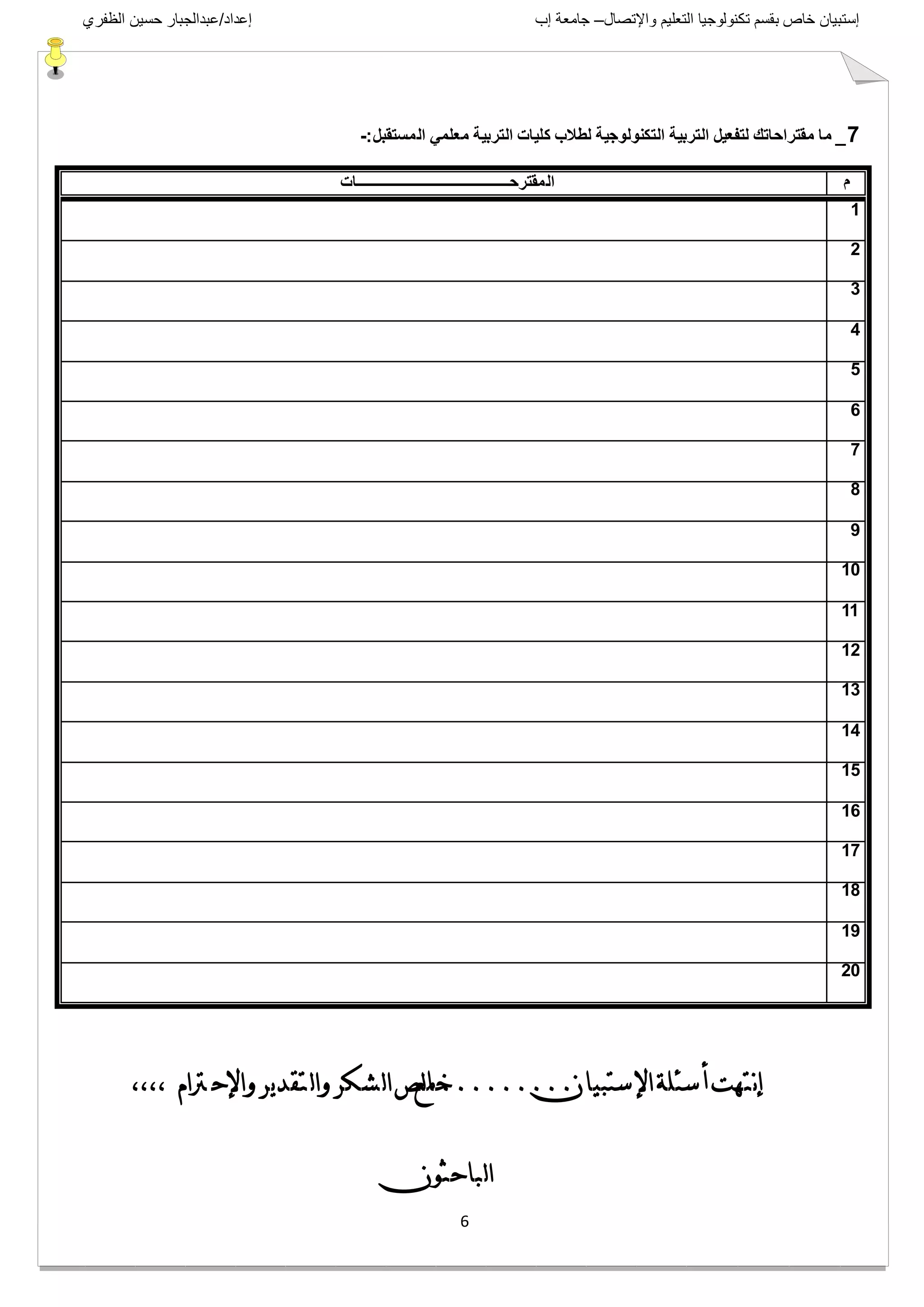 ‫واإلتصال‬ ‫التعليم‬ ‫تكنولوجيا‬ ‫بقسم‬ ‫خاص‬ ‫إستبيان‬–‫إب‬ ‫جامعة‬‫إعداد‬/‫الظفري‬ ‫حسين‬ ‫عبدالجبار‬
6
7_‫المستقبل‬ ً‫معلم‬ ‫التربٌة‬ ‫كلٌات‬ ‫لطالب‬ ‫التكنولوجٌة‬ ‫التربٌة‬ ‫لتفعٌل‬ ‫مقتراحاتك‬ ‫ما‬-:
‫م‬‫المقترحـــــــــــــــــــــــــــــــــــــــــــات‬
1
2
3
4
5
6
7
8
9
10
11
12
13
14
15
16
17
18
19
20
‫ستبيبن‬‫اإل‬‫سئلة‬‫أ‬‫نتهت‬‫إ‬.........‫هع‬‫لص‬‫ب‬‫خ‬،،،، ‫رتام‬ ‫واإلح‬‫ير‬‫د‬‫تق‬ ‫ل‬‫ا‬‫و‬‫شكر‬‫ل‬‫ا‬
‫ببحثىن‬‫ل‬‫ا‬
 