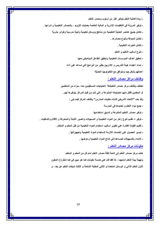 10
-‫زﯾﺎدة‬‫ﻓﻌﺎﻟﯾﺔ‬‫اﻟﺗﻌﻠم‬‫ﺑﺗوﻓﯾر‬‫أﻛﺛر‬‫ﻣن‬‫أﺳﻠوب‬‫وﻣﺻدر‬‫ﻟﻠﺗﻌﻠم‬
-‫ﺗوﻓﯾر‬‫اﻟﻣروﻧﺔ‬‫ﻓﻲ‬‫اﻟﺗﻧظﯾﻣﺎت‬‫اﻹدارﯾﺔ‬‫و‬‫اﻟﻣﺎﻟﯾﺔ‬‫اﻟﺧﺎﺻﺔ‬‫ﺑﻌﻣﻠﯾﺎت‬‫اﻟﺗزوﯾد‬،‫ﺑﺎﻟﻣﺻﺎدر‬‫اﻟﺗﻌﻠﯾﻣﯾ‬‫ﺔ‬‫و‬‫ﺷراﺋﮭﺎ‬.
-‫ﺗﻛﺎﻣل‬‫ﺟﻣﯾﻊ‬‫ﻋﻧﺎﺻر‬‫اﻟﻌﻣﻠﯾﺔ‬‫اﻟﺗﻌﻠﯾﻣﯾﺔ‬‫ﻣن‬‫ﻣﻧﺎھﺞ‬‫ووﺳﺎﺋل‬‫ﺗﻌﻠﯾﻣﯾﺔ‬‫وأﺑﻧﯾﺔ‬‫ﻣدرﺳﯾﺔ‬‫وﻛوادر‬‫ﺑﺷرﯾﺔ‬
-‫ﺗﻛﺎﻣل‬‫اﻟﻣﻌرﻓﺔ‬‫وﺗﻧوع‬‫ﻣﺻﺎدرھﺎ‬.
-‫ﺗﻛﺎﻣل‬‫اﻟﺧﺑرات‬‫اﻟﺗﻌﻠﯾﻣﯾﺔ‬.
-‫ﺗﻧوع‬‫أﺳﺎﻟﯾب‬‫اﻟﺗﻌﻠﯾم‬‫و‬‫اﻟﺗﻌﻠم‬
-‫ﺗﺣﻘﯾق‬‫أھداف‬‫اﻟﻣؤﺳﺳﺎت‬‫اﻟﺗﻌﻠﯾﻣﯾﺔ‬‫وﺗﺣﻘﯾق‬‫اﻟﺗﻔﺎﻋل‬‫اﻟدﯾﻧﺎﻣﯾﻛﻲ‬‫ﻣﻌﮭﺎ‬
-‫إﻣداد‬‫أﻋﺿﺎء‬‫ھﯾﺋﺔ‬‫اﻟﺗدرﯾس‬‫و‬‫اﻹدارﯾﯾن‬‫ﺑﻛﺛﯾر‬‫ﻣن‬‫اﻟﺑراﻣﺞ‬‫اﻟﺗﻲ‬‫ﺗﺳﺎﻋد‬‫ﻋﻠﻲ‬‫أداء‬
‫أﻋﻣﺎﻟﮭم‬‫ﺑﺷﻛل‬‫ﺟﯾد‬‫وﻣﺗواﻓق‬‫ﻣﻊ‬‫اﻟﺗﻛﻧوﻟوﺟﯾﺎ‬‫اﻟﺣدﯾﺛﺔ‬
‫وظﺎﺋف‬‫ﻣراﻛز‬‫ﻣﺻﺎدر‬‫اﻟﺗﻌﻠم‬:
‫ﺗﺧﺗﻠف‬‫وظﺎﺋف‬‫ﻣرﻛز‬‫ﻣﺻﺎدر‬‫اﻟﺗﻌﻠم‬ً ‫ﺗﺑﻌﺎ‬‫ﻻﺣﺗﯾﺎﺟﺎت‬‫اﻟﻣﺳﺗﻔﯾدﯾن‬،‫ﻣﻧﮫ‬‫ﺳواء‬‫ﻣن‬‫اﻟﻣﺗﻌﻠﻣﯾن‬
‫أو‬‫اﻟﻣﻌﻠﻣﯾن‬‫ﻓﻠﻛل‬‫ﻣﻧﮭم‬‫اﺣﺗ‬‫ﯾﺎﺟﺎﺗﮫ‬‫اﻟﻣﺗﻧوﻋﺔ‬‫و‬‫اﻟﺗﻲ‬‫ﻻﺑد‬‫ﻣن‬‫ﻗﯾﺎم‬‫اﻟﻣراﻛز‬‫ﺑﺗوﻓﯾرھﺎ‬‫ﻟﮭم‬.
‫وﻗد‬‫ﺣدد‬"‫اﻻﺗﺣﺎد‬‫اﻷﻣرﯾﻛﻲ‬‫ﻷﻣﻧﺎء‬‫ﻣﻛﺗﺑﺎت‬‫اﻟﻣدارس‬"‫وظﺎﺋف‬‫اﻟﻣرﻛز‬‫ﻓﯾﻣﺎ‬‫ﯾﻠﻲ‬:
-‫ﺟﻣﻊ‬‫ﻣواد‬‫اﻟﺗﻌﻠم‬‫و‬‫ﺗﺣدﯾدھﺎ‬‫ﻓﻲ‬‫اﻟﻣدرﺳﺔ‬
-‫ﺗوﻓﯾر‬‫ﻣﺻﺎدر‬‫اﻟﺗﻌﻠﯾم‬‫اﻟﻣﺗﻧوﻋﺔ‬‫و‬‫ﺗﻧﺳﯾق‬‫اﺳﺗﺧداﻣﮭﺎ‬
-‫ﺗوﻓﯾر‬‫ا‬-‫ﺗﻘدﯾم‬‫ﺗﻧوع‬‫زاﺧر‬‫ﻣن‬‫اﻟﻣواد‬‫اﻟﺗﻌﻠﯾﻣﯾﺔ‬‫و‬‫اﻟﺗﺳﺟﯾﻼت‬‫واﻟﺻور‬‫اﻟﺛﺎﺑﺗﺔ‬‫واﻟﻣﺗﺣرﻛﺔ‬‫و‬‫اﻷﻓﻼم‬‫واﻟﺷﺎﻓﯾﺎت‬.
-‫ﺗﻘدﯾم‬‫اﻟﻘﯾﺎدة‬‫اﻟﻘﺎدرة‬‫ﻋﻠﻲ‬‫ﺗطوﯾر‬‫أﺳﺎﻟﯾب‬‫اﺳﺗﺧدام‬‫اﻟﻣواد‬‫اﻟﺗﻌﻠﯾﻣﯾﺔ‬‫ﻣن‬‫ﻗﺑل‬‫اﻟﻣﻌﻠم‬‫و‬‫اﻟﻣﺗﻌﻠم‬.
-‫ﺗﯾﺳﯾر‬‫اﻟﺣﺻول‬‫ﻋﻠﻲ‬‫اﻟﺧدﻣﺎت‬‫اﻟﻼزﻣﺔ‬‫ﻻﺳﺗﺧدام‬‫اﻟﻣواد‬‫اﻟﺗﻌﻠﯾﻣﯾﺔ‬‫وﺗﺟﮭﯾزاﺗﮭﺎ‬.
-‫اﻹﻣداد‬‫ﺑﺎﻟﺗﺳﮭﯾﻼت‬‫ﻟﻠﻣﺳﺎﻋدة‬‫ﻓﻲ‬‫إﻧﺗﺎج‬‫اﻟﻣواد‬‫اﻟﺗﻌﻠﯾﻣﯾﺔ‬‫وﻋرﺿﮭﺎ‬.
‫ﻣﻛوﻧﺎت‬‫ﻣرﻛز‬‫ﻣﺻﺎدر‬‫اﻟﺗﻌﻠم‬:
‫ھدف‬‫ﻣرﻛز‬‫ﻣﺻﺎدر‬‫اﻟﺗﻌﻠم‬‫إﻟﻰ‬‫إﺗﺎﺣﺔ‬‫ﻛﺎﻓﺔ‬‫ﻣﺻﺎدر‬‫اﻟﺗﻌﻠم‬‫أﻣﺎم‬‫ﻛل‬‫ﻣن‬‫اﻟﻣﻌﻠم‬‫و‬‫اﻟﻣﺗﻌﻠم‬
‫وﺗﮭﯾﺋﺔ‬‫ﺑﯾﺋﺔ‬‫اﻟﺗﻌﻠم‬‫أﻣﺎﻣﮭﻣﺎ‬،‫ﻟذا‬‫ﻓﻘد‬‫ﻗﺎم‬‫ﻋﻠﻲ‬‫ﺧﻣﺳﺔ‬‫ﻣﻛوﻧﺎت‬‫ﻛﻣﺎ‬‫ھو‬‫ﻣﺑﯾن‬‫ﻓﻲ‬‫ﻛﻣﺎ‬‫ﺷﻛل‬( )‫اﻟﻣﻛون‬
‫اﻷول‬‫اﻟﺗﻌﻠم‬‫اﻟ‬‫ذاﺗﻲ‬‫و‬‫اﻟوﺳﺎﺋل‬‫اﻟﻣﺗﻌددة‬‫و‬‫اﻟﺛﺎﻧﻲ‬‫اﻟﻣﻛﺗﺑﺔ‬‫اﻟﺷﺎﻣﻠﺔ‬‫و‬‫اﻟﺛﺎﻟث‬‫ﺷﺑﻛﺎت‬‫اﻟﺗﻌﻠم‬‫ﻋن‬‫ﺑﻌد‬،‫و‬
 