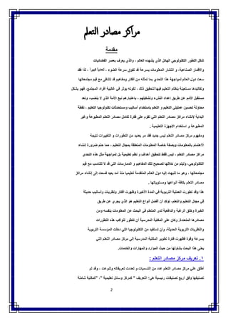 2
‫ﻣﺮاﻛﺰ‬‫ﻣﺼﺎدر‬‫اﻟﺘﻌﲅ‬
‫ﻣﻘدﻣﺔ‬
‫ﺷﻛل‬‫اﻟﺗطور‬‫اﻟﺗﻛﻧوﻟوﺟﻲ‬‫اﻟﮭﺎﺋل‬‫اﻟذي‬‫ﯾﺷﮭده‬‫اﻟﻌﺎﻟم‬،‫واﻟذي‬‫ﯾﻌرف‬‫ﺑﻌﺻر‬‫اﻟﻔﺿﺎﺋﯾﺎت‬
‫واﻷﻗﻣﺎر‬،‫اﻟﺻﻧﺎﻋﯾﺔ‬‫و‬‫اﻧﺗﺷﺎر‬‫اﻟﻣﻌﻠوﻣﺎت‬‫ﺑﺳرﻋﺔ‬‫ﻗد‬‫ﺗﻔوق‬‫ﺳرﻋﺔ‬‫اﻟﺿوء‬،ً‫ﺗﺣدﯾﺎ‬ً‫ﻛﺑﯾرا‬،‫ﻟذا‬‫ﻓﻘد‬
‫ﺳﻌت‬‫دول‬‫اﻟﻌﺎﻟم‬‫ﻟﻣواﺟﮭﺔ‬‫ھذا‬‫اﻟﺗﺣدي‬‫ﺑﻣﺎ‬‫ﺗﻣﺛﻠﮫ‬‫ﻣن‬‫أﻓﻛﺎر‬‫وﻣﻔﺎھﯾم‬‫ﻗد‬‫ﺗﺗﻧﺎﻓﻰ‬‫ﻣﻊ‬‫ﻗﯾم‬‫ﻣﺟﺗﻣﻌﺎﺗﮭﺎ‬
‫وﺗﻘﺎﻟﯾدھﺎ‬‫ﻣﺳﺗﻌﯾﻧﺔ‬‫ﺑﻧظﺎم‬‫اﻟﺗﻌﻠﯾم‬‫ﻓﯾﮭﺎ‬‫ﻟﺗﺣﻘﯾق‬‫ذﻟك‬،‫ﻟﻛوﻧﮫ‬‫ﯾؤﺛر‬‫ﻓﻲ‬‫ﻏﺎﻟﺑﯾﺔ‬‫أﻓراد‬،‫اﻟﻣﺟﺗﻣﻊ‬‫ﻓﮭو‬‫ﯾﺷﻛل‬
‫ﻣﺳﺗﻘﺑل‬‫اﻷﻣم‬‫ﻋن‬‫طرﯾق‬‫إﻋداد‬‫اﻟﻧشء‬‫وﺗﺷﻛﯾﻠﮭم‬،‫ﺑﺎﻋﺗﺑﺎرھم‬‫ﻧﺑﻊ‬‫اﻷﻣﺔ‬‫اﻟذي‬‫ﻻ‬،‫ﯾﻧﺿب‬‫وﺗﻌد‬
‫ﻣﺣﺎوﻟﺔ‬‫ﺗﺣﺳﯾن‬‫ﻋﻣﻠﯾﺗﻲ‬‫اﻟﺗﻌﻠﯾم‬‫و‬‫اﻟﺗﻌﻠم‬‫ﺑﺎﺳﺗﺧدام‬‫أﺳﺎﻟ‬‫ﯾب‬‫وﻣﺳﺗﺣدﺛﺎت‬‫ﺗﻛﻧوﻟوﺟﯾﺎ‬‫اﻟﺗﻌﻠﯾم‬،‫ﻧﻘطﺔ‬
‫اﻟﺑداﯾﺔ‬‫ﻹﻧﺷﺎء‬‫ﻣراﻛز‬‫ﻣﺻﺎدر‬‫اﻟﺗﻌﻠم‬‫اﻟﺗﻲ‬‫ﺗﻘوم‬‫ﻋﻠﻰ‬‫ﻓﻛرة‬‫ﺗﻛﺎﻣل‬‫ﻣﺻﺎدر‬‫اﻟﺗﻌﻠم‬‫اﻟﻣطﺑوﻋﺔ‬‫وﻏﯾر‬
‫اﻟﻣطﺑوﻋﺔ‬‫و‬‫اﺳﺗﺧدام‬‫اﻷﺟﮭزة‬‫اﻟﺗﻌﻠﯾﻣﯾﺔ‬.
‫وﻣﻔﮭوم‬‫ﻣرﻛز‬‫ﻣﺻﺎدر‬‫اﻟﺗﻌﻠم‬‫ﻟﯾس‬‫ﺟدﯾد‬‫ﻓﻘد‬‫ﻣر‬‫ﺑﻌدﯾد‬‫ﻣن‬‫اﻟﺗطورات‬‫و‬‫اﻟﺗﻐﯾﯾرات‬‫ﻧﺗﯾﺟﺔ‬
‫اﻻھﺗﻣﺎم‬‫ﺑﺎﻟﻣﻌﻠو‬‫ﻣﺎت‬‫وﺑﺻﻔﺔ‬‫ﺧﺎﺻﺔ‬‫اﻟﻣﻌﻠوﻣﺎت‬‫اﻟﻣﺗﻌﻠﻘﺔ‬‫ﺑﻣﺟﺎل‬‫اﻟﺗﻌﻠﯾم‬،‫ﻣﻣﺎ‬‫ﺣﺗم‬‫ﺿرورة‬‫إﻧﺷﺎء‬
‫ﻣراﻛز‬‫ﻣﺻﺎدر‬‫اﻟﺗﻌﻠم‬،‫ﻟﯾس‬‫ﻓﻘط‬‫ﻟﺗﺣﻘﯾق‬‫أھداف‬‫و‬‫ﻧظم‬‫ﺗﻌﻠﯾﻣﯾﺔ‬‫ﺑل‬‫ﻟﻣواﺟﮭﺔ‬‫ﻣﺛل‬‫ھذه‬‫اﻟﺗﺣدي‬
،‫اﻟﺗﻛﻧوﻟوﺟﻲ‬‫وﻟﯾﺗم‬‫ﻣن‬‫ﺧﻼﻟﮭﺎ‬‫ﺗﺻﺣﯾﺢ‬‫ﺗﻠك‬‫اﻟﻣﻔﺎھﯾم‬‫و‬‫اﻟﻣﻣﺎرﺳﺎت‬‫اﻟﺗﻲ‬‫ﻗد‬‫ﻻ‬‫ﺗﺗﻧﺎﺳب‬‫ﻣﻊ‬‫ﻗﯾم‬
‫ﻣﺟﺗﻣﻌﺎﺗﮭﺎ‬،‫وھو‬‫ﻣﺎ‬‫ﺗ‬‫ﻧﺑﮭت‬‫إﻟﯾﮫ‬‫دول‬‫اﻟﻌﺎﻟم‬‫اﻟﻣﺗﻘدﻣﺔ‬‫ﺗﻌﻠﯾﻣﯾﺎ‬‫ﻣﻧذ‬‫أﻣد‬‫ﺑﻌﯾد‬‫ﻓﺳﻌت‬‫إﻟﻰ‬‫إﻧﺷﺎء‬‫ﻣراﻛز‬
‫ﻣﺻﺎدر‬‫اﻟﺗﻌﻠم‬‫ﺑﻛﺎﻓﺔ‬‫أﻧواﻋﮭﺎ‬‫وﻣﺳﺗوﯾﺎﺗﮭﺎ‬.
‫ﺗطورت‬ ‫وﻗد‬ ‫ھذا‬‫اﻟﻌﻣﻠﯾﺔ‬‫اﻟﺗرﺑوﯾﺔ‬‫ﻓﻲ‬‫اﻟﻣدة‬‫اﻷﺧﯾرة‬‫وظﮭرت‬‫أﻓﻛﺎر‬‫وﻧظرﯾﺎت‬‫وأﺳﺎﻟﯾب‬‫ﺣدﯾﺛﺔ‬
‫ﻓﻲ‬‫ﻣﺟﺎل‬‫اﻟﺗﻌﻠﯾم‬،‫واﻟﺗﻌﻠم‬‫ﺗؤﻛد‬‫أن‬‫أﻓﺿل‬‫أﻧواع‬‫اﻟﺗﻌﻠﯾم‬‫ھو‬‫اﻟذي‬‫ﯾﺟ‬‫ري‬‫ﻋن‬‫طرﯾق‬
‫اﻟﺧﺑرة‬‫وﺧﻠق‬‫اﻟرﻏﺑﺔ‬‫واﻟداﻓﻌﯾﺔ‬‫ﻟدى‬‫اﻟﻣﺗﻌﻠم‬‫ﻓﻲ‬‫اﻟﺑﺣث‬‫ﻋن‬‫اﻟﻣﻌﻠوﻣﺎت‬‫ﺑﻧﻔﺳﮫ‬‫وﻣن‬
‫ﻣﺻﺎدرھﺎ‬‫اﻟﻣﺗﻌددة‬.‫وﻛﺎن‬‫ﻋﻠﻰ‬‫اﻟﻣﻛﺗﺑﺔ‬‫اﻟﻣدرﺳﯾﺔ‬‫أن‬‫ﺗﺗطور‬‫ﻟﺗواﻛب‬‫ھذه‬‫اﻟﺗطورات‬
‫واﻟﻧظرﯾﺎت‬‫اﻟﺗرﺑوﯾﺔ‬،‫اﻟﺣدﯾﺛﺔ‬‫وأن‬‫ﺗﺳﺗﻔﯾد‬‫ﻣن‬‫اﻟﺗﻛﻧوﻟوﺟﯾﺎ‬‫اﻟﺗﻲ‬‫دﺧﻠت‬‫اﻟﻣؤﺳﺳﺔ‬‫اﻟﺗرﺑوﯾﺔ‬
‫ﺑﺳرﻋﺔ‬‫وﻗوة‬‫ﻓظﮭرت‬‫ﻓ‬‫ﻛرة‬‫ﺗطوﯾر‬‫اﻟﻣﻛﺗﺑﺔ‬‫اﻟﻣدرﺳﯾﺔ‬‫إﻟﻰ‬‫ﻣرﻛز‬‫ﻣﺻﺎدر‬‫اﻟﺗﻌﻠم‬‫اﻟﺗﻲ‬
‫ﯾﻌﻧﻰ‬‫ھذا‬‫اﻟﺑﺣث‬‫ﺑﺗﻧﺎوﻟﮭﺎ‬‫ﻣن‬‫ﺣﯾث‬‫اﻟﻣوارد‬‫واﻟﻣﮭﺎرات‬‫واﻟﺧدﻣﺎت‬.
١.‫ﺗﻌرﯾف‬‫ﻣرﻛز‬‫ﻣﺻﺎدر‬‫اﻟﺗﻌﻠم‬:
‫أطﻠق‬‫ﻋﻠﻲ‬‫ﻣرﻛز‬‫ﻣﺻﺎدر‬‫اﻟﺗﻌﻠم‬‫ﻋدد‬‫ﻣن‬‫اﻟﺗﺳﻣﯾﺎت‬‫و‬‫ﺗﻌددت‬‫ﺗﻌرﯾﻔﺎﺗﮫ‬‫وﺗﻧوﻋت‬،‫وﻗد‬‫ﺗم‬
‫ﺗﺻﻧﯾﻔﮭﺎ‬‫وﻓق‬‫أرﺑﻊ‬‫ﺗﺻﻧﯾﻔﺎت‬‫رﺋﯾﺳﯾﺔ‬‫ھﻲ‬:‫اﻟ‬‫ﺗﻌرﯾف‬"‫ﻛﻣرﻛز‬‫وﺳﺎﺋل‬‫ﺗﻌﻠﯾﻣﯾﺔ‬"،"‫ﻛﻣﻛﺗﺑﺔ‬‫ﺷﺎﻣﻠﺔ‬
 