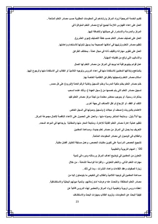 23
‫ﺗﻘدﯾم‬‫اﻟﺧدﻣﺔ‬‫اﻟﻣرﺟﻌﯾﺔ‬‫ﻟرواد‬‫اﻟﻣرﻛز‬‫وإرﺷﺎدھم‬‫إﻟﻰ‬‫اﻟﻣﻌﻠوﻣﺎت‬‫اﻟﻣطﻠوﺑﺔ‬‫ﺣﺳب‬‫ﻣﺻﺎدر‬‫اﻟﺗﻌﻠم‬‫اﻟﻣﺗﺎﺣﺔ‬.
‫اﻟﻌﻣل‬‫ﻋﻠﻰ‬‫إﻋداد‬‫اﻟﻔﮭﺎرس‬‫اﻟﻼزﻣﺔ‬‫ﻟﺟﻣﯾﻊ‬‫أﻧواع‬‫ﻣﺻﺎدر‬‫اﻟﺗﻌﻠم‬‫اﻟﻣﺗواﻓر‬‫ة‬‫ﻓﻲ‬
‫اﻟﻣرﻛز‬‫واﻟﻣدرﺳﺔ‬‫واﻻﺳﺗﻣرار‬‫ﻓﻲ‬‫ﺻﯾﺎﻧﺗﮭﺎ‬‫واﻹﺿﺎﻓﺔ‬‫إﻟﯾﮭﺎ‬.
‫اﻟﻌﻣل‬‫ﻋﻠﻰ‬‫ﺗﺻﻧﯾف‬‫ﻣﺻﺎدر‬‫اﻟﺗﻌﻠم‬‫ﺣﺳب‬‫ﺧطﺔ‬‫اﻟﺗﺻﻧﯾف‬)‫دﯾوي‬‫اﻟﻌﺷري‬.(
‫ﺗﻧظﯾم‬‫ﻣﺻﺎدر‬‫اﻟﺗﻌﻠم‬‫وﺗرﺗﯾﺑﮭﺎ‬‫ﻓﻲ‬‫أﻣﺎﻛﻧﮭﺎ‬‫اﻟﺻﺣﯾﺣﺔ‬‫ﺑﻣﺎ‬‫ﯾﺳﮭل‬‫ﺗﻧﺎوﻟﮭﺎ‬‫ﻟﻼﺳﺗﺧدام‬‫وإﻋﺎدﺗﮭﺎ‬.
‫اﻟﻌﻣل‬‫ﻋﻠﻰ‬‫ﺗطوﯾر‬‫ﻣﮭﺎراﺗﮫ‬‫وﺗﺛﻘﯾف‬‫ذاﺗﮫ‬‫ﻓﻲ‬‫ﻣﺟﺎل‬‫ﻋﻣﻠﺔ‬،‫ﺑﻣ‬‫ﺧﺗﻠف‬‫اﻟطراﺋق‬
‫واﻷﺳﺎﻟﯾب‬‫اﻟﺗﻲ‬‫ﺗرﻓﻊ‬‫ﻣن‬‫ﻛﻔﺎﯾﺎﺗﮫ‬‫اﻟﻣﮭﻧﯾﺔ‬.
‫ﻋﻣل‬‫ﻗواﺋم‬‫ﺑﺑﻠﯾوﺟراﻓﯾﺔ‬‫ﻟﻣﺎ‬‫ﯾوﺟد‬‫ﻓﻲ‬‫اﻟﻣرﻛز‬‫ﻣن‬‫ﻣﺻﺎدر‬‫اﻟﺗﻌﻠم‬‫ﻟﮭﺎ‬‫اﺗﺻﺎل‬
‫ﺑﺎﻟﻣﻧﺎھﺞ‬‫وإﺑﻼﻏﮭﺎ‬‫اﻟﻣﻌﻠﻣﯾن‬‫ﻟﻼﺳﺗﻔﺎدة‬‫ﻣﻧﮭﺎ‬‫ﻓﻲ‬‫إﻋداد‬‫اﻟدروس‬‫وﺗوﺟﯾﮫ‬‫اﻟﺗﻼﻣﯾذ‬‫أو‬‫اﻟطﻼب‬‫إﻟﻰ‬‫اﻻﺳﺗﻔﺎدة‬‫ﻣﻧﮭﺎ‬‫واﻟرﺟوع‬‫إﻟﯾﮭﺎ‬.
‫اﺳﺗﻼم‬‫ﻣﺻﺎدر‬‫اﻟﺗﻌﻠ‬‫م‬‫وﺗﺳﺟﯾﻠﮭﺎ‬‫ﺑﺎﻟطراﺋق‬‫اﻟﻧظﺎﻣﯾﺔ‬‫اﻟﺧﺎﺻﺔ‬‫ﺑﮭﺎ‬.
‫ﺧﺗم‬‫ﻣﺻﺎدر‬‫اﻟﺗﻌﻠم‬‫ﺑﺧﺗم‬‫ﻣﻠﻛﯾﺔ‬‫اﻟﻣدرﺳﺔ‬‫وﺧﺗم‬‫اﻟﺗﺳﺟﯾل‬‫وﻛﺗﺎﺑﺔ‬‫اﻟرﻗم‬‫اﻟﻌﺎﻣﺔ‬)‫اﻟورود‬(‫ﻋﻠﻰ‬‫ﻛل‬‫ﻣﺻدر‬.
‫ﺗﺳﺟﯾل‬‫ﻣﺻﺎدر‬‫اﻟﺗﻌﻠم‬‫اﻟﺗﻲ‬‫ﯾﺗم‬‫ﺧﺻﻣﮭﺎ‬‫ﻣن‬)‫ﺳﺟل‬‫اﻟﻌﮭدة‬(،‫وذﻟك‬‫ﻋﻧدﻣﺎ‬‫ﺗﺳﺣب‬
‫ﺑﻣذﻛرات‬،‫رﺳﻣﯾﺔ‬‫أو‬‫ﺑﻣوﺟب‬‫ﻣﺣﺎﺿر‬‫ﻣﻌﺗﻣدة‬‫ﻣن‬‫ﻟﺟﻧﺔ‬‫ﻣرﻛز‬‫ﻣﺻﺎدر‬‫اﻟﺗﻌﻠم‬‫ﺗﻔﯾد‬
‫اﻟﺗﻠف‬‫أو‬،‫اﻟﻔﻘد‬‫أو‬‫اﻹرﺟﺎع‬‫أو‬‫ﻧﻘل‬‫اﻷﺻﻧﺎف‬‫إﻟﻰ‬‫ﺟﮭﺔ‬‫أﺧرى‬.
‫اﻻھﺗﻣﺎم‬‫ﺑﺎﻟدورﯾﺎت‬)‫ﺻﺣف‬‫أو‬‫ﻣﺟﻼت‬(‫وﺗﺳﺟﯾل‬‫وﺻوﻟﮭﺎ‬‫ﻓﻲ‬‫اﻟﺳﺟل‬‫اﻟﺧﺎص‬
‫ﺑﮭﺎ‬ً‫أوﻻ‬‫ﺑﺄول‬،‫وﻣﺗﺎﺑﻌﺔ‬‫اﻟﻣﺗﺄﺧر‬‫وﺻوﻟﮫ‬‫ﻣﻧﮭﺎ‬،‫واﻟﻌﻣل‬‫ﻋﻠﻰ‬‫اﻟﺣﺻول‬‫ﻋﻠﻰ‬‫اﻷﻋداد‬‫اﻟﻧﺎﻗﺻﺔ‬‫ﻹﻛﻣﺎل‬‫ﻣﺟﻣوﻋﺔ‬‫اﻟﻣرﻛز‬.
‫ﺗﻧظﯾم‬‫ﻋﻣﻠﯾﺔ‬‫إﻋﺎر‬‫ة‬‫ﻣﺻﺎدر‬‫اﻟﺗﻌﻠم‬‫اﻟﻘﺎﺑﻠﺔ‬،‫ﻟﻺﻋﺎرة‬‫وﻣﺗﺎﺑﻌﺔ‬‫اﻟﻣﻌﺎر‬‫ﻣﻧﮭﺎ‬‫واﻟﻣطﺎﻟﺑﺔ‬‫ﺑﺈرﺟﺎﻋﮭﺎ‬‫ﻓﻲ‬‫اﻟﻣوﻋد‬‫اﻟﻣﺣدد‬.
‫اﻟﺗﻌرﯾف‬‫ﺑﻣﺎ‬‫ﯾﺻل‬‫إﻟﻰ‬‫اﻟﻣرﻛز‬‫ﻣن‬‫ﻣﺻﺎدر‬‫ﺗﻌﻠم‬،‫ﺟدﯾدة‬‫وﻣﺳﺎﻋدة‬‫اﻟﻣﻌﻠﻣﯾن‬
‫واﻟطﻼب‬‫ﻓﻲ‬‫اﻟوﺻول‬‫إﻟﻰ‬‫ﻣﺻﺎدر‬‫اﻟﻣﻌﻠوﻣﺎت‬‫اﻟﻣﺗﺎﺣﺔ‬.
‫ﺗﺷﺟﯾﻊ‬‫اﻟﺣﺻص‬‫اﻟدراﺳﯾﺔ‬‫ﻋﻠﻰ‬‫ﺗﻛوﯾن‬‫ﻣﻛﺗﺑﺎت‬،‫اﻟﺣﺻص‬‫وﻋﻣل‬‫ﻣﺳﺎﺑ‬‫ﻘﺔ‬‫ﻻﺧﺗﯾﺎر‬‫أﻓﺿل‬‫ﻣﻛﺗﺑﺔ‬.
ً ‫ﺛﺎﻟﺛﺎ‬:‫اﻟﻣﮭﺎم‬‫اﻟﺗرﺑوﯾﺔ‬‫واﻟﺗﻌﻠﯾﻣﯾﺔ‬
‫اﻟﺗﻌﺎون‬‫ﻣن‬‫اﻟﻣﻌﻠﻣﯾن‬‫ﻓﻲ‬‫ﺗوﺿﯾﺢ‬‫أھداف‬‫اﻟﻣرﻛز‬‫ورﺳﺎﻟﺗﮫ‬‫ودوره‬‫ﻓﻲ‬‫ﺗﻧﻣﯾﺔ‬
‫ﻣﮭﺎرات‬‫اﻟﺗﻌﻠم‬،‫اﻟذاﺗﻲ‬‫واﻟﺗﻌﻠم‬‫اﻟﺗﻌﺎوﻧﻲ‬،‫واﻟﻘراءة‬‫اﻟواﺳﻌﺔ‬‫اﻟﺷﺎﻣﻠﺔ‬،‫ﻣن‬‫ﺧﻼل‬
‫زﯾﺎرة‬‫اﻟﺻﻔوف‬‫وﻋﻘد‬‫اﻟﻠﻘﺎءات‬‫وإﻋداد‬‫اﻟﻧﺷرات‬،‫وﻣﺎ‬‫إﻟﻰ‬‫ذﻟك‬.
‫ﻣﺳﺎﻋدة‬‫اﻟﻣﻌﻠﻣﯾن‬‫ﻓﻲ‬‫ﺗوﺟﯾﮫ‬‫اﻟﺗﻼﻣﯾذ‬‫واﻟطﻼب‬‫إﻟﻰ‬‫ﺗﻠﺧﯾص‬‫ﻣﺎ‬‫ﯾﺗوﺻﻠون‬‫إﻟﯾﮫ‬‫ﻣن‬
‫ﻣﺻﺎدر‬‫اﻟﺗﻌﻠم‬،‫اﻟﻣﺧﺗﻠﻔﺔ‬‫واﻟﺗﺣدث‬‫ﻋﻧﮫ‬‫وﻋرﺿﮫ‬‫أﻣﺎم‬،‫زﻣﻼﺋﮭم‬‫وﺗﻧﻣﯾﺔ‬‫ﻣﯾوﻟﮭم‬‫اﻟﺑﺣﺛﯾﺔ‬‫واﻻﺳﺗﻛﺷﺎﻓﯾﺔ‬.
‫إﻋطﺎء‬‫دروس‬‫ﺗرﺑوﯾﺔ‬‫وﺗﻌﻠﯾﻣﯾﺔ‬‫ﻟرواد‬‫اﻟﻣرﻛز‬‫واﻟﺗﺣﺿﯾر‬‫ﻟﮭذه‬‫اﻟدروس‬ً‫ﻛﺗﺎﺑﯾﺎ‬‫ﻋن‬
‫ﻛﯾﻔﯾﺔ‬‫اﻟﺑﺣث‬‫ﻋن‬‫اﻟﻣﻌﻠ‬،‫وﻣﺎت‬‫وﺗزوﯾد‬‫اﻟطﻼب‬‫ﺑﻣﮭﺎرات‬‫اﻟﺑﺣث‬‫واﻻﺳﺗﻛﺷﺎف‬
 