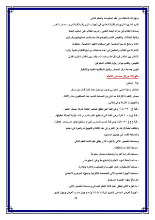 24
‫وﻣﮭﺎرات‬‫اﻻﺳﺗﻔﺎدة‬‫ﻣن‬‫ﻧظم‬‫اﻟﻣﻌﻠوﻣﺎت‬‫واﻟﺗﻌﻠم‬‫اﻟذاﺗﻲ‬.
‫ﺗﻘدﯾم‬‫اﻟﻣﺷورة‬‫اﻟﺗرﺑوﯾﺔ‬‫واﻟﻔﻧﯾﺔ‬‫ﻟﻠﻣﻌﻠﻣﯾن‬‫ﻓﻲ‬‫اﻟﺟواﻧب‬‫اﻟﺗرﺑوﯾﺔ‬‫واﻟﺗﻘﻧﯾﺔ‬‫ﻟﻣرﻛز‬‫ﻣﺻﺎدر‬‫اﻟﺗﻌﻠم‬.
‫ﻣﺳﺎﻋدة‬‫اﻟطﻼب‬‫ﻓﻲ‬‫إﺟراء‬‫اﻟﺑﺣث‬‫اﻟﻌﻠﻣﻲ‬‫و‬‫ﺗدرﯾب‬‫اﻟطﻼب‬‫ﻋﻠﻰ‬‫أﺳﺎﻟﯾب‬‫اﻟﺑﺣث‬
‫و‬‫ﻛﺗﺎﺑﺔ‬،‫اﻟﻣﻘﺎﻻت‬‫وﺗﻠﺧﯾص‬‫اﻟﻛﺗب‬‫واﻟﻣوﺿوﻋﺎت‬‫ﺑﻣﺎ‬‫ﯾﻧﺎﺳب‬‫ﻣﺳﺗوﯾﺎﺗﮭم‬‫وﻗدراﺗﮭم‬.
‫إﻋداد‬‫ﺑرﻧﺎﻣﺞ‬‫ﺗدرﯾﺑﯾﺔ‬‫ﻟﻠﻣﻌﻠﻣﯾن‬‫ﻋﻠﻰ‬‫اﺳﺗﺧدام‬‫اﻷﺟﮭزة‬،‫اﻟﺗﻌﻠﯾﻣﯾﺔ‬‫وﺗﻧﻔﯾذھﺎ‬.
‫اﻻﺷﺗراك‬‫ﻣﻊ‬‫اﻟطﻼب‬‫واﻟﻣﻌﻠﻣﯾن‬‫ﻓﻲ‬‫إﻋداد‬‫ﻣﺳﺎﺑﻘﺎت‬‫وﺑراﻣﺞ‬‫ﺛﻘﺎﻓﯾﺔ‬‫وﻋﻠﻣﯾﺔ‬‫وإﺛﺎرة‬
‫اﻟﺗﻧﺎﻓس‬‫ﺑﯾن‬‫اﻟطﻼب‬‫ﻓﻲ‬،‫اﻟﻘراءة‬‫وإﻋداد‬‫اﻟﻣ‬‫ﺳﺎﺑﻘﺎت‬‫ﺑﯾن‬‫اﻟطﻼب‬‫ﻻﺧﺗﯾﺎر‬‫أﻓﺿل‬
،‫ﺗﻠﺧﯾص‬‫وﺗﻘدﯾم‬‫ﺟواﺋز‬‫رﻣزﯾﺔ‬‫ﻟﻠطﻼب‬‫اﻟﻣﺗﻔوﻗﯾن‬.
‫ﺗﻛوﯾن‬‫ﺟﻣﺎﻋﺔ‬‫ﻣرﻛز‬‫اﻟﻣﺻﺎدر‬‫وﺗﻔﻌﯾل‬‫ﻧﺷﺎطﺎﺗﮭﺎ‬‫اﻟﻌﻠﻣﯾﺔ‬‫واﻟﺛﻘﺎﻓﯾﺔ‬.
‫ﻣﻛوﻧﺎت‬‫ﻣرﻛز‬‫ﻣﺻﺎدر‬‫اﻟﺗﻌﻠم‬
ً‫أوﻻ‬:‫اﻟﻣﻛﺎن‬:
‫اﺧﺗﻼف‬‫ﻧوﻋﯾﺔ‬‫اﻟﻣﺑﻧﻰ‬‫اﻟﻣدرﺳﻲ‬‫أوﺟب‬‫أن‬‫ﯾﻛون‬‫ھﻧﺎك‬‫ﺛﻼث‬‫ﻓﺋﺎت‬‫ﻣن‬‫ﻣراﻛز‬
‫ﻣﺻﺎدر‬‫اﻟﺗﻌﻠم‬‫ذ‬ْ ‫إ‬‫ﻟﻛل‬‫ﻓﺋﺔ‬‫ﺣد‬‫أدﻧﻰ‬‫ﻣن‬‫اﻟﻣﺳﺎﺣﺔ‬‫ﺗﻧﺎﺳب‬‫ﻋدد‬‫اﻟﻣﺳﺗﻔﯾدﯾن‬‫ﻣﻧﮫ‬‫واﻷﺛﺎث‬
‫واﻟﺗﺟﮭﯾزات‬‫اﻟﻼزﻣﺔ‬‫وھﻲ‬‫ﻛﺎﻵﺗﻲ‬:
-‫ﻓﺋﺔ‬)‫أ‬(٢٥٠ً‫ﻣﺗرا‬:‫وھﻲ‬‫اﻟﻔﺋﺔ‬‫اﻟﺗﻲ‬‫ﺗﺣﻘق‬‫اﻟﻣﻌﺎﯾﯾر‬‫اﻟﻛﺎﻣﻠﺔ‬‫ﻟﻣرﻛز‬‫ﻣﺻﺎدر‬‫اﻟﺗﻌﻠم‬.
-‫ﻓﺋﺔ‬)‫ب‬(٢٠٠ً‫ﻣﺗرا‬:‫وھﻲ‬‫اﻟﻔﺋﺔ‬‫اﻟﺗﻲ‬‫ﺗﺳﺗطﯾﻊ‬‫أﻏﻠب‬‫اﻟﻣدارس‬‫ذات‬‫اﻷﺑﻧﯾﺔ‬‫اﻟﺣدﯾﺛﺔ‬‫ﺗﺣﻘﯾﻘﮭﺎ‬.
-‫ﻓﺋﺔ‬)‫ج‬(١٥٠ً‫ﻣﺗرا‬:‫وھﻲ‬‫ﻓﺋﺔ‬‫ﺗﻧﺎﺳب‬‫اﻟﻣدارس‬‫اﻟﺗﻲ‬‫ﻻ‬‫ﺗﺳﺗطﯾﻊ‬‫ﺗوﻓﯾر‬‫اﻟﻣﺳﺎﺣﺎت‬‫اﻟﻛﺎﻓﯾﺔ‬.
‫وﺗﺧﺗﻠف‬ً‫أﯾﺿﺎ‬‫ﻛل‬‫ﻓﺋﺔ‬‫ﻋن‬‫اﻷﺧرى‬‫ﻓﻲ‬‫ﻋدد‬‫اﻷﺛﺎث‬‫واﻟﺗﺟﮭﯾزات‬‫واﻟﻣواد‬‫ﻓﻲ‬‫داﺧﻠﮭﺎ‬
‫واﻟﻣﺳﺎﺣﺔ‬‫ﺗﻘﺳم‬ُ‫إﻟﻰ‬‫ﺟزﺋﯾﯾن‬‫أﺳﺎﺳﯾن‬:
‫وﻣﺳﺎﺣﺗﮫ‬‫ﺧﺻص‬َ ‫ﺗ‬ُ‫ﻟﻶﺗﻲ‬k‫اﻟﺟزء‬‫اﻷول‬‫ﯾطﻠق‬‫ﻋﻠﯾﮫ‬‫ﻗﺎﻋﺔ‬‫اﻟﺗﻌﻠم‬‫اﻟذا‬‫ﺗﻲ‬
-‫ﻣﺳﺎﺣﺔ‬‫ﻟﻠﻘراء‬‫واﻟﻣطﺎﻟﻌﺔ‬.
-‫ﻣﺳﺎﺣﺔ‬‫ﻟﻠدراﺳﺔ‬‫اﻟﻔردﯾﺔ‬)‫ﺑﺎﺳﺗﺧدام‬‫ﻣﺻﺎدر‬‫ﻣﺗﻧوﻋﺔ‬
-‫ﻣﺳﺎﺣﺔ‬‫ﻟﺣﻔظ‬‫اﻟﻣواد‬‫اﻟﺗﻌﻠﯾﻣﯾﺔ‬(‫اﻟﻣطﺑوﻋﺔ‬‫وﻏﯾر‬‫اﻟﻣطﺑوﻋﺔ‬.
-‫ﻣﺳﺎﺣﺔ‬‫ﻟﻼﺳﺗﻘﺑﺎل‬‫وأﻋﻣﺎل‬‫اﻟﻔﮭرﺳﺔ‬‫واﻟﺗﺻﻧﯾف‬‫واﻹﻋﺎرة‬‫واﻹدارة‬.
-‫ﻣﺳﺎﺣﺔ‬‫ﻷﺟﮭزة‬‫اﻟﺣﺎﺳب‬‫اﻵﻟﻲ‬‫اﻟﻣﺧﺻﺻﺔ‬‫ﻟﻺﻧﺗرﻧﯾت‬‫وأﺟﮭزة‬‫اﻟﻌرض‬‫واﻻ‬‫ﺳﺗﻣﺎع‬
‫اﻟﻔردﯾﺔ‬)‫أﺟﮭزة‬‫اﻟﻔﯾدﯾو‬/‫اﻟﻣﺳﺟل‬.(
‫أ‬‫ﻣﺎ‬‫اﻟﺟزء‬‫اﻟﺛﺎﻧﻲ‬‫ﻓﯾطﻠق‬‫ﻋﻠﯾﮫ‬‫ﻗﺎﻋﺔ‬‫اﻟﺗﻌﻠم‬‫اﻟﺟﻣﺎﻋﻲ‬‫وﻣﺳﺎﺣﺗﮫ‬‫ﺗﺧﺻص‬ُ‫ﻟﻶﺗﻲ‬:
-‫أﺟﮭزة‬‫اﻟﻌرض‬‫اﻟﺟﻣﺎﻋﻲ‬)‫ﻓﯾدﯾو‬‫اﻟﺑﯾﺎﻧﺎت‬/‫اﻟداﺗﺎ‬‫ﺷو‬(‫ﻣﻊ‬‫ﺟﮭﺎز‬‫ﺣﺎﺳب‬‫ﻟﻠﻌرض‬‫وﺟﮭﺎز‬‫ﻓﯾدﯾو‬.
 